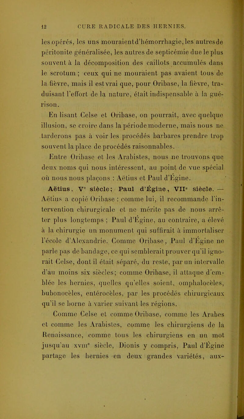 les opérés, les uns mouraientd’hémorrhag'ic,les aulresde péritonite généralisée, les autres de septicémie due le plus souvent à la décomposition des caillots accumulés dans le scrotum ; ceux qui no mouraient pas avaient tous de la fièvre, mais il est vrai que, pour Oribase, la fièvre, tra- duisant l'effort de la nature, était indispensable à la gué- rison. En lisant Cclse et Oribase, on pourrait, avec quelque illusion, se croire dans la période moderne, mais nous ne tarderons pas à voir les procédés barbares prendre trop souvent la place de procédés raisonnables. Entre Oribase et les Arabistes, nous ne trouvons que deux noms qui nous intéressent, au point de vue spécial où nous nous plaçons : Aëtius et Paul d’Égine. Aëtius, V° siècle; Paul d’Égine, VIIe siècle. — Aëtius a copié Oribase : comme lui, il recommande l’in- tervention chirurgicale et ne mérite pas de nous arrê- ter plus longtemps ; Paul d’Égine, au contraire, a élevé à la chirurgie un monument qui suffirait à immortaliser l’école d’Alexandrie. Comme Oribase, Paul d’Eginc ne parle pas de bandage, ce qui semblerait prouver qu’il igno- rait Celse, dont il était séparé, du reste, par un intervalle d’au moins six siècles; comme Oribase, il attaque d’em- blée les hernies, quelles qu’elles soient, omphalocèles, hubonocèles, entérocèles, par les procédés chirurgicaux qu’il se borne à varier suivant les régions. Comme Celse et comme Oribase, comme les Arabes et comme les Arabistes, comme les chirurgiens de la Renaissance, comme tous les chirurgiens en un mot jusqu’au xvme siècle, Dionis y compris, Paul d’Égine partage les hernies en deux grandes variétés, aux-