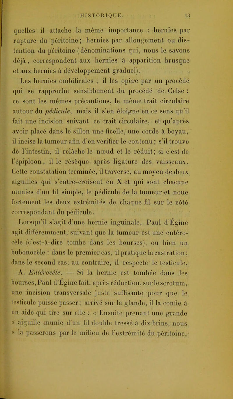 quelles il attache la même importance : hernies par rupture du péritoine; hernies par allongement ou dis- tenlion du péritoine (dénominations qui, nous le savons déjà, correspondent aux hernies à apparition brusque et aux hernies à développement graduel). Les hernies ombilicales , il les opère par un procédé qui se rapproche sensiblement du procédé de Celse : ce sont les mêmes précautions, le même trait circulaire autour du pédicule, mais il s’en éloigne en ce sens qu’il fait une incision suivant ce trait circulaire, et qu’après avoir placé dans le sillon une ficelle, une corde à boyau, il incise la tumeur afin d’en vérifier le contenu ; s’il trouve de l’intestin, il relâche le nœud et le réduit; si c’est de l’épiploon, il le résèque après ligature des vaisseaux. Cette constatation terminée, il traverse, au moyen de deux aiguilles qui s’entre-croisent en X et qui sont chacune munies d'un fil simple, le pédicule de la tumeur et noue fortement les deux extrémités de chaque fil sur le côté correspondant du pédicule. Lorsqu'il s’agit d’une hernie inguinale, Paul d’Éginc agit différemment, suivant que la tumeur est une eutéro- cèle (c’est-à-dire tombe dans les bourses), ou bien un bubonocèle : dans le premier cas, il pratique la castration; dans le second cas, au contraire, il respecte le testicule. A. Entérocèle. — Si la hernie est tombée dans les bourses, Paul d’Eginc fait, après réduction, sur le scrotum, une incision transversale juste suffisante pour que le testicule puisse passer; arrivé sur la glande, il la confie à un aide qui tiro sur elle : « Ensuite prenant une grande « aiguille munie d’un fil double tressé à dix brins, nous « la passerons par le milieu de l’extrémité du péritoine,