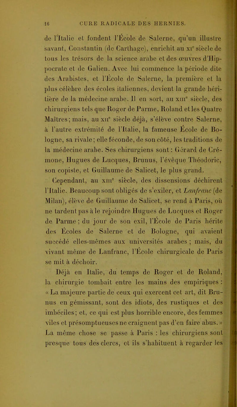 de l’Jtrtlic cl fondent l’École do Salerne, qu’un illaslre savant, Constantin (do Carthage), enrichit au xi° siècle de tous les trésors de la science arabe et des œuvres d’Hip- pocralc et de Galien. Avec lui commence la période dite des Arabislos, et l’Ecole do Salerne, la première et la plus célèbre des écoles italiennes, devient la grande héri- tière de la médecine arabe. 11 en sort, au xiuc siècle, des chirurgiens tels que Roger de Parme, Roland et les Quatre Maîtres; mais, au xiic siècle déjà, s’élève contre Salerne, à l’autre extrémité de l’Italie, la fameuse École de Po- logne, sa rivale ; elle féconde, de son côté, les traditions de la médecine arabe. Ses chirurgiens sont : Gérard de Cré- mone, Hugues de Lucques, Prunus, l’évêque Théodoric, son copiste, et Guillaume de Salicet, le plus grand. Cependant, au xm° siècle, des dissensions déchirent l’Italie. Beaucoup sont obligés de s’exiler, et Lanfrnnc (de Milan), élève de Guillaume de Salicet, se rend à Paris, où ne lardent pas à le rejoindre Hugues de Lucques et Roger de Parme; du jour de son exil, l’Ecole de Paris hérite des Écoles de Salerne et de Bologne, qui avaient succédé elles-mêmes aux universités arabes ; mais, du vivant même de Lanfranc, l’École chirurgicale de Paris se mit à déchoir. Déjà en Italie, du temps de Roger et de Roland, la chirurgie tombait entre les mains des empiriques : « La majeure partie de ceux qui exercent cet art, dit Bru- nus en gémissant, sont des idiots, des rustiques et des imbéciles; et, ce qui est plus horrible encore, des femmes viles et présomptueuses ne craignent pas d’en faire abus. » Jri même chose se passe à Paris : les chirurgiens sont presque tous des clercs, et ils s’habituent à regarder les