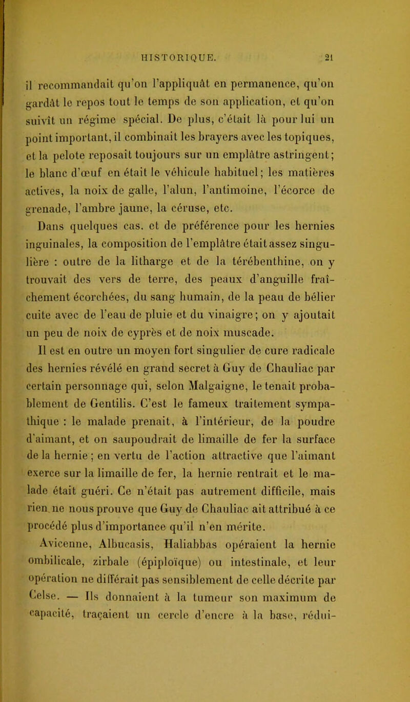 il recommandait qu’on l’appliquât en permanence, qu’on gardât le repos tout le temps de son application, et qu’on suivît un régime spécial. De plus, c’était là pour lui un point important, il combinait les brayers avec les topiques, et la pelote reposait toujours sur un emplâtre astringent; le blanc d’œuf en était le véhicule habituel; les matières actives, la noix de galle, l’alun, l’antimoine, l'écorce de grenade, l’ambre jaune, la céruse, etc. Dans quelques cas. et de préférence pour les hernies inguinales, la composition de l’emplâtre était assez singu- lière : outre de la litharge et de la térébenthine, on y trouvait des vers de terre, des peaux d’anguille fraî- chement écorchées, du sang humain, de la peau de bélier cuite avec de l’eau de pluie et du vinaigre; on y ajoutait un peu de noix de cyprès et de noix muscade. Il est en outre un moyen fort singulier de cure radicale des hernies révélé en grand secret à Guy de Chauliac par certain personnage qui, selon Malgaigne, le tenait proba- blement de Gentilis. C’est le fameux traitement sympa- thique : le malade prenait, à l’intérieur, de la poudre d’aimant, et on saupoudrait de limaille de fer la surface de la hernie ; en vertu de l’action attractive que l’aimant exerce sur la limaille de fer, la hernie rentrait et le ma- lade était guéri. Ce n’était pas autrement difficile, mais rien ne nous prouve que Guy de Chauliac ait attribué à ce procédé plus d’importance qu’il n’en mérite. Avicenne, Albucasis, Haliabbas opéraient la hernie ombilicale, zirbale (épiploïque) ou intestinale, et leur opération ne différait pas sensiblement de celle décrite par Celse. — Ils donnaient à la tumeur son maximum de capacité, traçaient un cercle d’encre à la base, rédui-