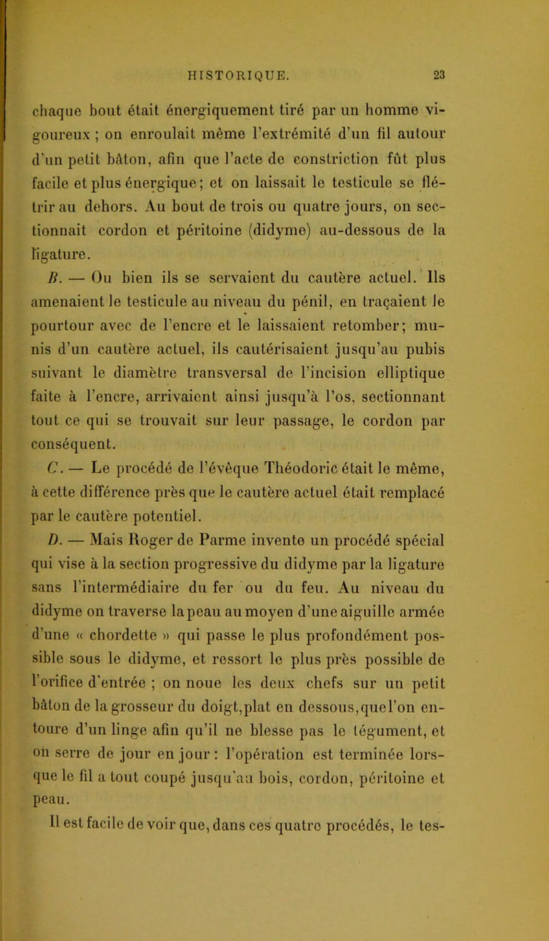 chaque bout était énergiquement tiré par un homme vi- goureux ; on enroulait même l’extrémité d’un fil autour d’un petit bâton, afin que l’acte de constriction fût plus facile et plus énergique ; et on laissait le testicule se flé- trir au dehors. Au bout de trois ou quatre jours, on sec- tionnait cordon et péritoine (didyme) au-dessous do la ligature. B. — Ou bien ils se servaient du cautère actuel. Ils amenaient le testicule au niveau du pénil, en traçaient Je pourtour avec de l’encre et le laissaient retomber; mu- nis d’un cautère actuel, ils cautérisaient jusqu’au pubis suivant le diamètre transversal de l’incision elliptique faite à l’encre, arrivaient ainsi jusqu’à l’os, sectionnant tout ce qui se trouvait sur leur passage, le cordon par conséquent. C. — Le procédé de l’évêque Théodoric était le même, à cette différence près que le cautère actuel était remplacé par le cautère potentiel. D. — Mais Roger de Parme invente un procédé spécial qui vise à la section progressive du didyme par la ligature sans l’intermédiaire du fer ou du feu. Au niveau du didyme on traverse lapeau au moyen d’une aiguille armée d’une « chordette » qui passe le plus profondément pos- sible sous le didyme, et ressort le plus près possible do l’orifice d'entrée ; on noue les deux chefs sur un petit bâton de la grosseur du doigt,plat en dessous, que l’on en- toure d’un linge afin qu’il ne blesse pas le tégument, et on serre de jour en jour: l’opération est terminée lors- que le fil a tout coupé jusqu'au bois, cordon, péritoine et peau. H est facile de voir que, dans ces quatre procédés, le tes-