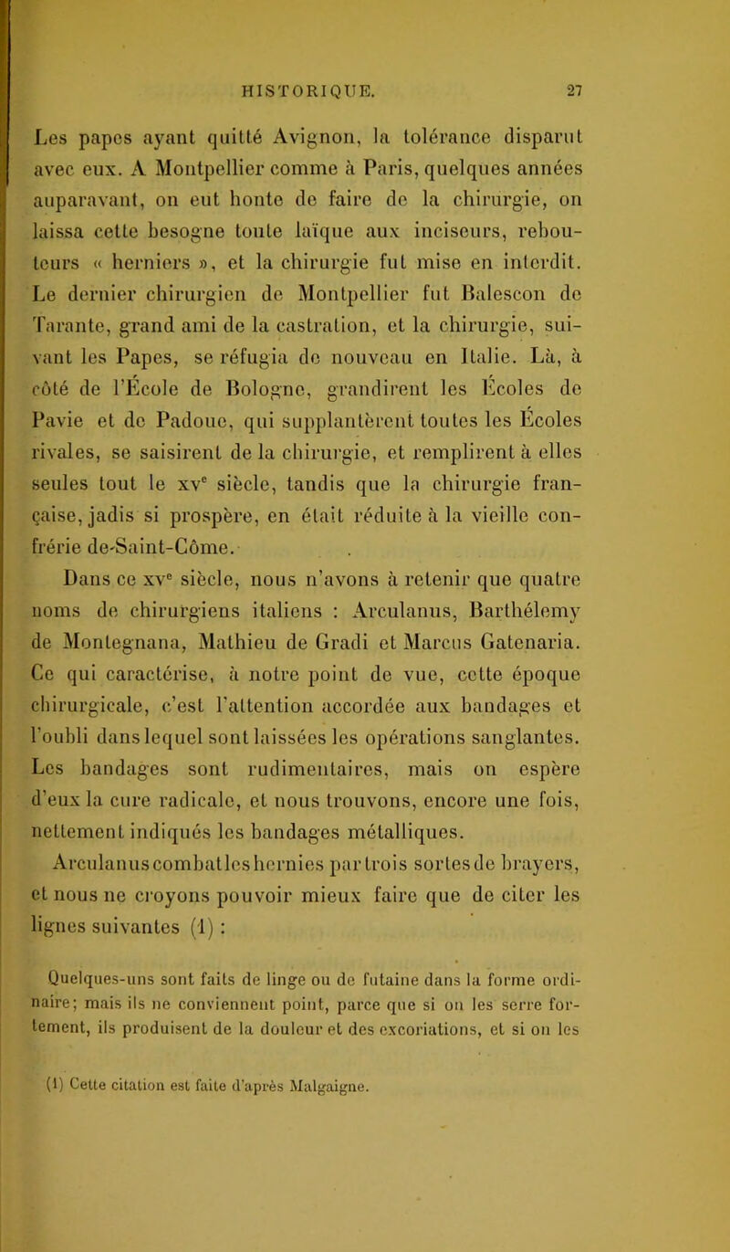 Les papes ayant quitté Avignon, la tolérance disparut avec eux. A Montpellier comme à Paris, quelques années auparavant, on eut honte de faire de la chirurgie, on laissa cette besogne toute laïque aux inciseurs, rebou- tcurs « hernicrs », et la chirurgie fut mise en interdit. Le dernier chirurgien de Montpellier fut Balescon do Tarante, grand ami de la castration, et la chirurgie, sui- vant les Papes, se réfugia de nouveau en Italie. Là, à côté de TEcole de Bologne, grandirent les Ecoles de Pavie et de Padoue, qui supplantèrent toutes les Ecoles rivales, se saisirent de la chirurgie, et remplirent à elles seules tout le xve siècle, tandis que la chirurgie fran- çaise, jadis si prospère, en était réduite à la vieille con- frérie de-Saint-Come. Dans ce xvc siècle, nous n’avons à retenir que quatre noms de chirurgiens italiens : Arculanus, Barthélemy de Montegnana, Mathieu de Gradi et Marcus Gatenaria. Ce qui caractérise, à notre point de vue, cette époque chirurgicale, c’est l’attention accordée aux bandages et l'oubli dans lequel sont laissées les opérations sanglantes. Les bandages sont rudimentaires, mais on espère d’eux la cure radicale, et nous trouvons, encore une fois, nettement indiqués les bandages métalliques. Arculanus combattes hernies partrois sorlesde brayers, et nous ne croyons pouvoir mieux faire que de citer les lignes suivantes (1) : Quelques-uns sont faits de linge ou de futaine dans la forme ordi- naire; mais ils ne conviennent point, parce que si on les serre for- tement, ils produisent de la douleur et des excoriations, et si on les (1) Cette citation est faite d’après Malgaigne.