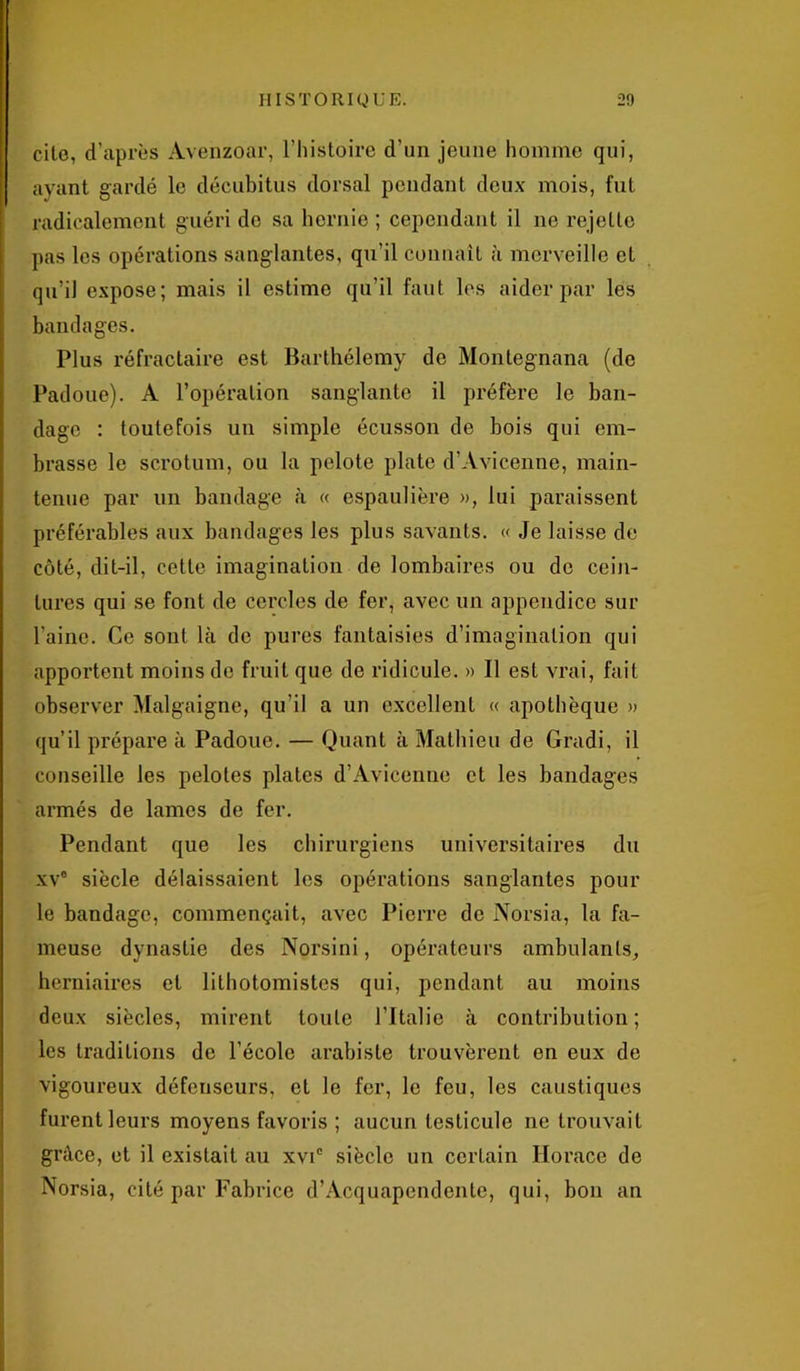 cite, d’après Avenzoar, l’histoire d’un jeune homme qui, ayant gardé le décubitus dorsal pendant deux mois, fut radicalement guéri do sa hernie ; cependant il ne rejette pas les opérations sanglantes, qu’il connaît à merveille et qu’il expose; mais il estime qu’il faut les aider par les bandages. Plus réfractaire est Barthélemy de Montegnana (de Padoue). A l’opération sanglante il préfère le ban- dage : toutefois un simple écusson de bois qui em- brasse le scrotum, ou la pelote plate d’Avicenne, main- tenue par un bandage à « espaulière », lui paraissent préférables aux bandages les plus savants. « Je laisse de côté, dit-il, cette imagination de lombaires ou de cein- tures qui se font de cercles de fer, avec un appendice sur l'aine. Ce sont là de pures fantaisies d’imagination qui apportent moins de fruit que de ridicule. » Il est vrai, fait observer Malgaigne, qu’il a un excellent « apothèque » qu’il prépare à Padoue. — Quant à Mathieu de Gradi, il conseille les pelotes plates d’Avicenne et les bandages armés de lames de fer. Pendant que les chirurgiens universitaires du xv° siècle délaissaient les opérations sanglantes poul- ie bandage, commençait, avec Pierre de Norsia, la fa- meuse dynastie des Norsini, opérateurs ambulants, herniaires et lithotomistes qui, pendant au moins deux siècles, mirent toute l’Italie à contribution ; les traditions de l’école arabiste trouvèrent en eux de vigoureux défenseurs, et le fer, le feu, les caustiques furent leurs moyens favoris ; aucun testicule ne trouvait grâce, et il existait au xvic siècle un certain Horace de Norsia, cité par Fabrice d’Acquapendente, qui, bon an