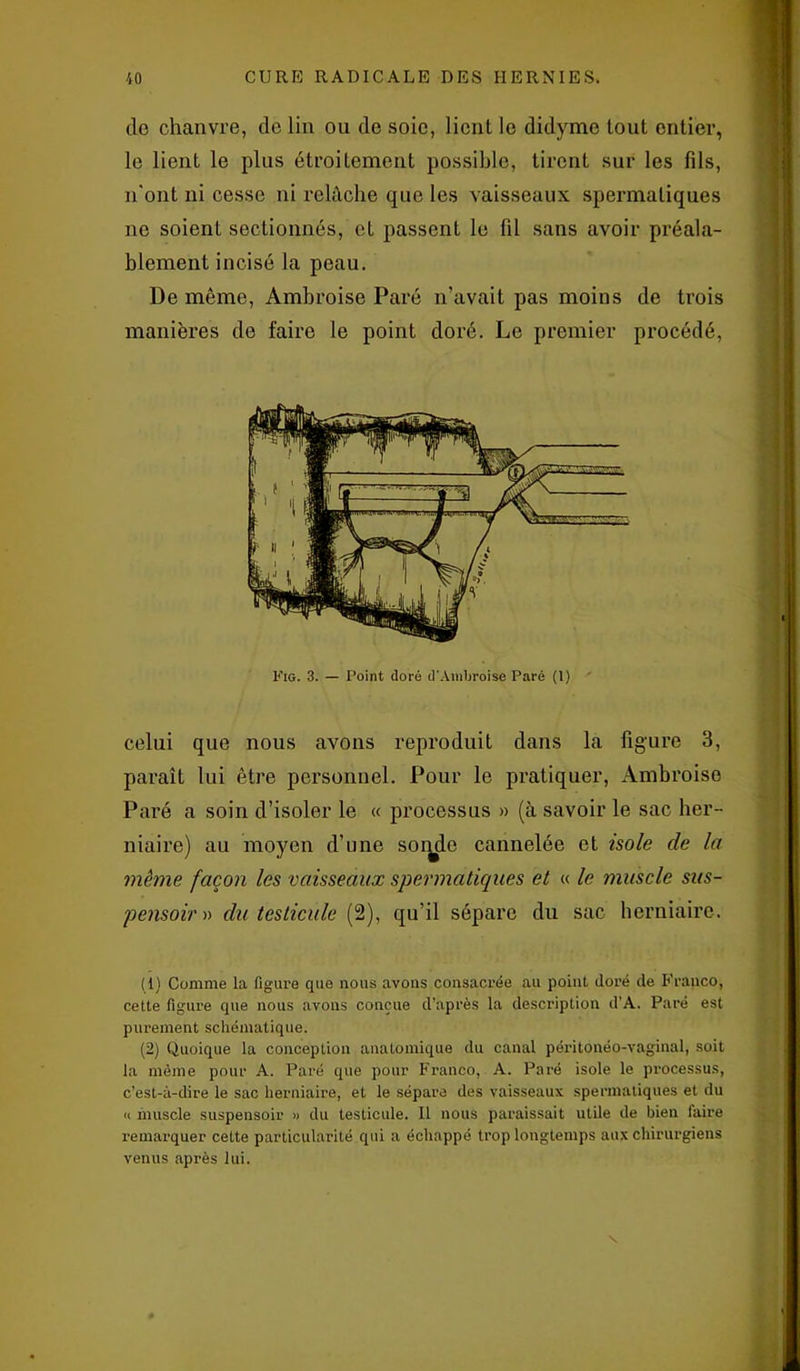 de chanvre, de lin ou de soie, lient le didyme tout entier, le lient le plus étroitement possible, tirent sur les fils, n'ont ni cesse ni relâche que les vaisseaux spermatiques ne soient sectionnés, et passent le fil sans avoir préala- blement incisé la peau. De même, Ambroise Paré n’avait pas moins de trois manières de faire le point doré. Le premier procédé, celui que nous avons reproduit dans la figure 3, paraît lui être personnel. Pour le pratiquer, Ambroise Paré a soin d’isoler le « processus » (à savoir le sac her- niaire) au moyen d’une sonde cannelée et isole de la même façon les vaisseaux spermatiques et « le muscle sus- pensoir » du testicule fl), qu’il sépare du sac herniaire. (1) Comme la figure que nous avons consacrée au point doré de Franco, cette figure que nous avons conçue d’après la description d’A. Paré est purement schématique. (2) Quoique la conception anatomique du canal péritonéo-vaginal, soit la même pour A. Paré que pour Franco, A. Paré isole le processus, c’est-à-dire le sac herniaire, et le sépare des vaisseaux spermatiques et du « muscle suspensoir » du testicule. Il nous paraissait utile de bien faire remarquer cette particularité qui a échappé trop longtemps aux chirurgiens venus après lui. s