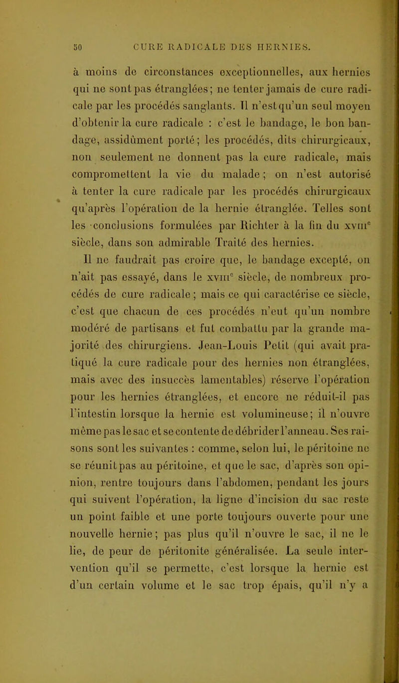 à moins do circonstances exceptionnelles, aux hernies qui ne sont pas étranglées; ne tenter jamais de cure radi- cale par les procédés sanglants. Tl n’estqu’un seul moyen d’obtenir la cure radicale : c’est le bandage, le bon ban- dage, assidûment porté; les procédés, dits chirurgicaux, non seulement ne donnent pas la cure radicale, mais compromettent la vie du malade ; on n’est autorisé à tenter la cure radicale par les procédés chirurgicaux qu’après l’opération de la hernie étranglée. Telles sont les conclusions formulées par Richter à la fin du xviu0 siècle, dans son admirable Traité des hernies. Il ne faudrait pas croire que, le bandage excepté, on n’ait pas essayé, dans le xvmc siècle, de nombreux pro- cédés de cure radicale ; mais ce qui caractérise ce siècle, c’est que chacun de ces procédés n’eut qu’un nombre modéré de partisans et fut combattu par la grande ma- jorité des chirurgiens. Jean-Louis Petit (qui avait pra- tiqué la cure radicale pour des hernies non étranglées, mais avec des insuccès lamentables) réserve l’opération pour les hernies étranglées, et encore ne réduit-il pas l’intestin lorsque la hernie est volumineuse; il n'ouvre même pas le sac et se contente de débrider l’anneau. Ses rai- sons sont les suivantes : comme, selon lui, le péritoine ne se réunit pas au péritoine, et que le sac, d’après son opi- nion, rentre toujours dans l’abdomen, pendant les jours qui suivent l’opération, la ligne d’incision du sac reste un point faible et une porte toujours ouverte pour une nouvelle hernie ; pas plus qu’il n’ouvre le sac, il ne le lie, de peur de péritonite généralisée. La seule inter- vention qu’il se permette, c’est lorsque la hernie est d’un certain volume et le sac trop épais, qu’il n’y a