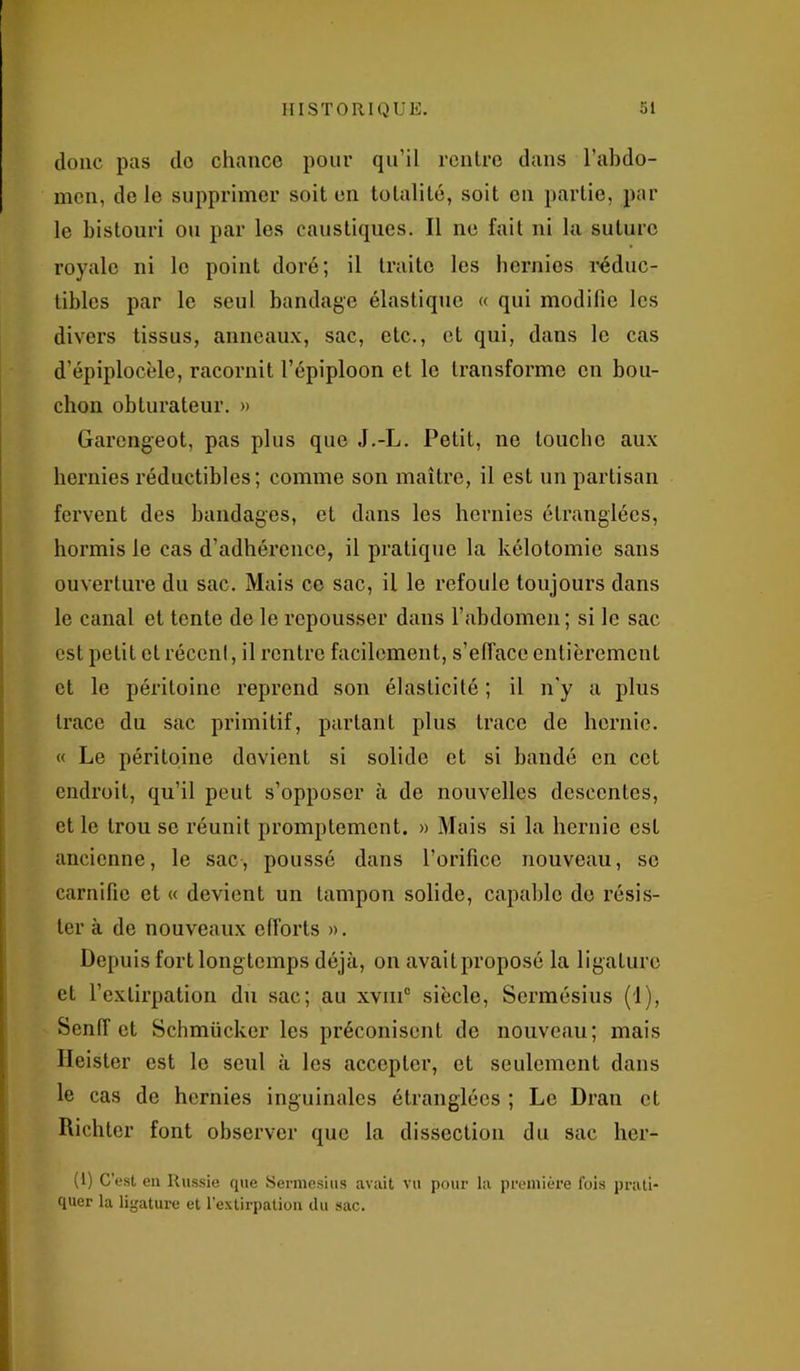 donc pas do chance pour qu’il rentre dans l'abdo- men, de le supprimer soit en totalité, soit on partie, par le bistouri ou par les caustiques. Il ne fait ni la suture royale ni le point doré; il traite les hernies réduc- tibles par le seul bandage élastique « qui modifie les divers tissus, anneaux, sac, etc., et qui, dans le cas d’épiplocèle, racornit l’épiploon et le transforme en bou- chon obturateur. » Garengeot, pas plus que J.-L. Petit, ne louche aux hernies réductibles; comme son maître, il est un partisan fervent des bandages, et dans les hernies étranglées, hormis le cas d’adhérence, il pratique la kélotomie sans ouverture du sac. Mais ce sac, il le refoule toujours dans le canal et tente de le repousser dans l’abdomen; si le sac est petit et récenf, il rentre facilement, s’efface entièrement et le péritoine reprend son élasticité ; il n'y a plus trace du sac primitif, partant plus trace de hernie. « Le péritoine devient si solide et si bandé en cet endroit, qu’il peut s’opposer à de nouvelles descentes, et le trou se réunit promptement. » Mais si la hernie est ancienne, le sac, poussé dans l’orifice nouveau, se carnifie et « devient un tampon solide, capable de résis- ter à de nouveaux efforts ». Depuis fort longtemps déjà, on avait proposé la ligature et l’extirpation du sac; au xviii0 siècle, Sermésius (1), Senff et Schmücker les préconisent de nouveau; mais Heister est le seul à les accepter, et seulement dans le cas de hernies inguinales étranglées ; Le Dran et Richter font observer que la dissection du sac her- (1) C’est en Russie que Sermesius avait vu pour la première fois prati- quer la ligature et l’extirpation du sac.