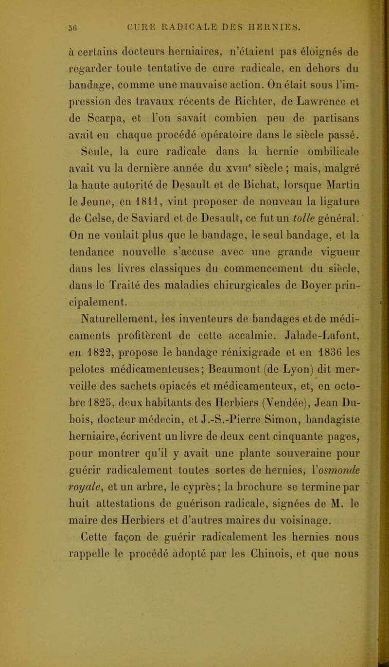 à certains docteurs herniaires, n’étaient pas éloignés de regarder toute tentative do cure radicale, en dehors du bandage, comme une mauvaise action. On était sous l’im- pression dos travaux récents de Richter, de Lawrence et de Scarpa, et l’on savait combien peu de partisans avait eu chaque procédé opératoire dans le siècle passé. Seule, la cure radicale dans la hernie ombilicale avait vu la dernière année du xviuc siècle ; mais, malgré la haute autorité de Desault et de Bichat, lorsque Martin le Jeune, en 1811, vint proposer de nouveau la ligature de Celse, de Saviard et de Desault, ce fut un toile général. On ne voulait plus que le bandage, le seul bandage, et la tendance nouvelle s’accuse avec une grande vigueur dans les livres classiques du commencement du siècle, dans le Traité des maladies chirurgicales de Boyer prin- cipalement. Naturellement, les inventeurs de bandages et de médi- caments profitèrent do cette accalmie. Jalade-Lafont, en 1822, propose le bandage rénixigrade et en 1836 les pelotes médicamenteuses; Beaumont (de Lyon) dit mer- veille des sachets opiacés et médicamenteux, et, en octo- bre 1825, deux habitants des Herbiers (Vendée), Jean Du- bois, docteur médecin, et J.-S.-Pierre Simon, bandagisie herniaire, écrivent un livre de deux cent cinquante pages, pour montrer qu’il y avait une plante souveraine pour guérir radicalement toutes sortes de hernies, Yosmonde royale, et un arbre, le cyprès; la brochure se termine par huit attestations de guérison radicale, signées de M. lo maire des Herbiers et d’autres maires du voisinage. Cette façon de guérir radicalement les hernies nous rappelle le procédé adopté par les Chinois, et que nous