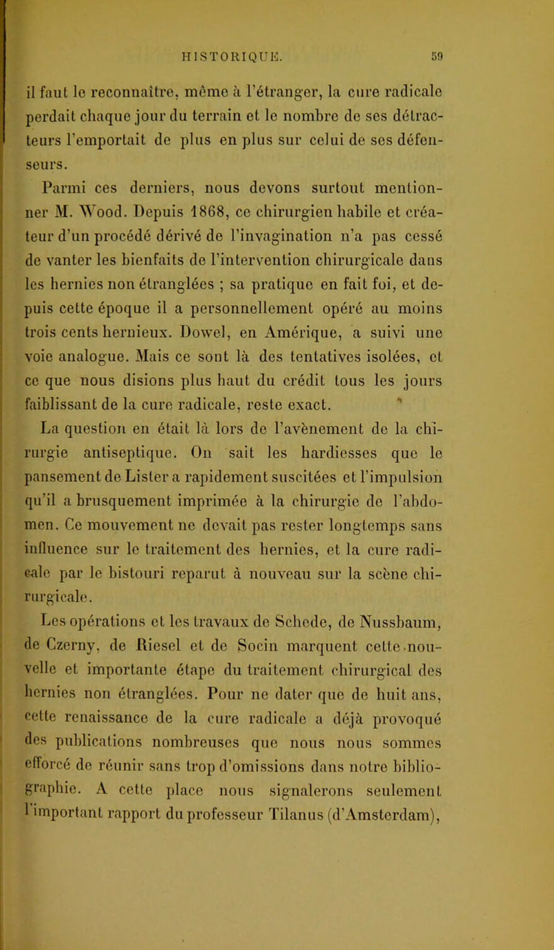 il faut le reconnaître, même à l’étranger, la cure radicale perdait chaque jour du terrain et le nombre de ses détrac- teurs l’emportait de plus en plus sur celui de ses défen- seurs. Parmi ces derniers, nous devons surtout mention- ner M. Wood. Depuis 1868, ce chirurgien habile et créa- teur d’un procédé dérivé de l’invagination n’a pas cessé de vanter les bienfaits de l’intervention chirurgicale dans les hernies non étranglées ; sa pratique en fait foi, et de- puis cette époque il a personnellement opéré au moins trois cents heruieux. Dowel, en Amérique, a suivi une voie analogue. Mais ce sont là des tentatives isolées, et ce que nous disions plus haut du crédit tous les jours faiblissant de la cure radicale, reste exact. La question en était là lors de l’avènement de la chi- rurgie antiseptique. On sait les hardiesses que le pansement de Lister a rapidement suscitées et l’impulsion qu’il a brusquement imprimée à la chirurgie de l’abdo- men. Ce mouvement ne devait pas rester longtemps sans influence sur le traitement des hernies, et la cure radi- cale par le bistouri reparut à nouveau sur la scène chi- rurgicale. Les opérations et les travaux de Schede, de Nussbaum, de Czerny, de Riesel et de Socin marquent cette .nou- velle et importante étape du traitement chirurgical des hernies non étranglées. Pour ne dater que de huit ans, cette renaissance de la cure radicale a déjà provoqué des publications nombreuses que nous nous sommes efforcé de réunir sans trop d’omissions dans notre biblio- graphie. A cette place nous signalerons seulement 1 important rapport du professeur Tilanus (d’Amsterdam),