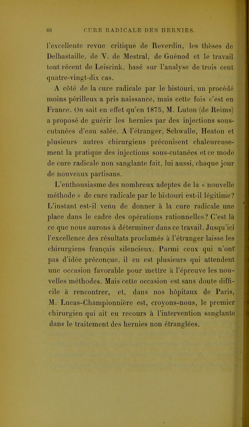 l’excellente revue critique de Reverdin, les thèses de Dolbastaille, de Y. de Mestral, de Guénod et le travail tout récent de Leisrink, basé sur l’analyse de trois cent quatre-vingt-dix cas. A côlé do la cure radicale par le bistouri, un procédé moins périlleux a pris naissance, mais cette fois c’est en France. On sait en effet qu’en 187o, M. Luton (de Reims) a proposé de guérir les hernies par des injections sous- cutanées d’eau salée. A l’étranger, Sclnvalle, Ileaton et plusieurs autres chirurgiens préconisent chaleureuse- ment la pratique des injections sous-cutanées et ce modo de cure radicale non sanglante fait, lui aussi, chaque jour de nouveaux partisans. L’enthousiasme des nombreux adeptes de la « nouvelle méthode » de cure radicale par le bistouri est-il légitime? L’instant est-il venu de donner à la cure radicale une place dans le cadre des opérations rationnelles? C’est là ce que nous aurons à déterminer dans ce travail. Jusqu'ici l’excellence des résultats proclamés à l’étranger laisse les chirurgiens français silencieux. Parmi ceux qui n’ont’ pas d’idée préconçue, il en est plusieurs qui attendent une occasion favorable pour mettre à l’épreuve les nou- velles méthodes. Mais celte occasion est sans doute diffi- cile à rencontrer, et, dans nos hôpitaux de Paris, M. Lucas-Championnièrc est, croyons-nous, le premier chirurgien qui ait eu recours à l’intervention sanglante dans le traitement des hernies non étranglées.