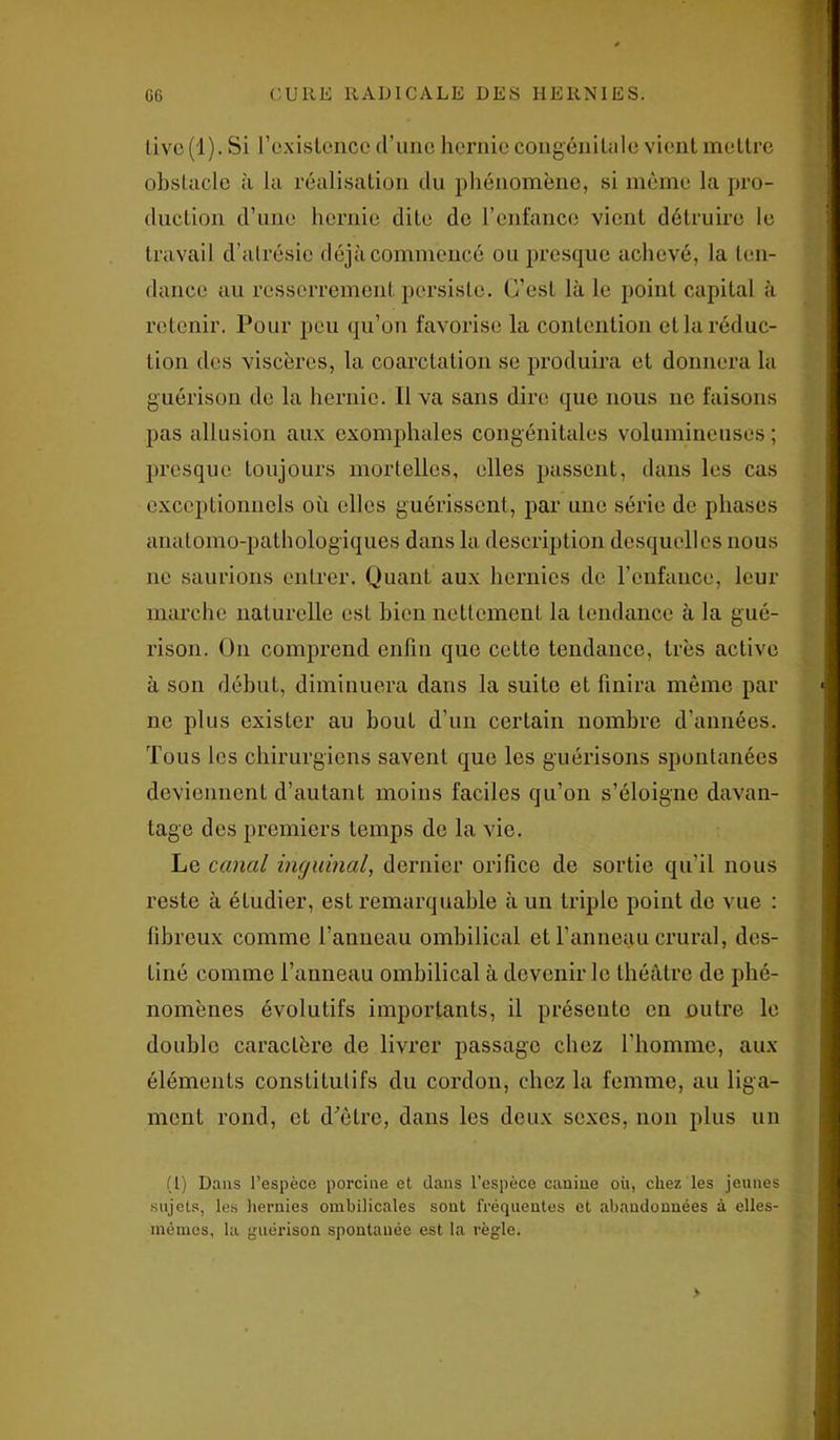 tive (1). Si l’existence d’une hernie congénitale vient mettre obstacle à la réalisation du phénomène, si même la pro- duction d’une hernie dite de l’enfance vient détruire le travail d’atrésie déjà commencé ou presque achevé, la ten- dance au resserrement persiste. C’est là le point capital à retenir, Pour peu qu’on favorise la contention et la réduc- tion des viscères, la coarctation se produira et donnera la guérison de la hernie. Il va sans dire que nous ne faisons pas allusion aux exomphales congénitales volumineuses ; presque toujours mortelles, elles passent, dans les cas exceptionnels où elles guérissent, par une série de phases anatomo-pathologiques dans la description desquelles nous ne saurions entrer. Quant aux hernies de l’enfance, leur marche naturelle est bien nettement la tendance à la gué- rison. On comprend enfin que cette tendance, très active à son début, diminuera dans la suite et finira même par ne plus exister au bout d'un certain nombre d’années. Tous les chirurgiens savent que les guérisons spontanées deviennent d’autant moins faciles qu’on s’éloigne davan- tage des premiers temps de la vie. Le canal inguinal, dernier orifice de sortie qu’il nous reste à étudier, est remarquable à un triple point do vue : fibreux comme l’anneau ombilical et l’anneau crural, des- tiné comme l’anneau ombilical à devenir le théâtre de phé- nomènes évolutifs importants, il présente en outre le double caractère de livrer passage chez l’homme, aux éléments constitutifs du cordon, chez la femme, au liga- ment rond, et d'ètre, dans les deux sexes, non plus un (1) Dans l’espèce porcine et dans l’espèce canine où, chez les jeunes sujets, les hernies ombilicales sont fréquentes et abandonnées à elles- mêmes, la guérison spontanée est la règle.