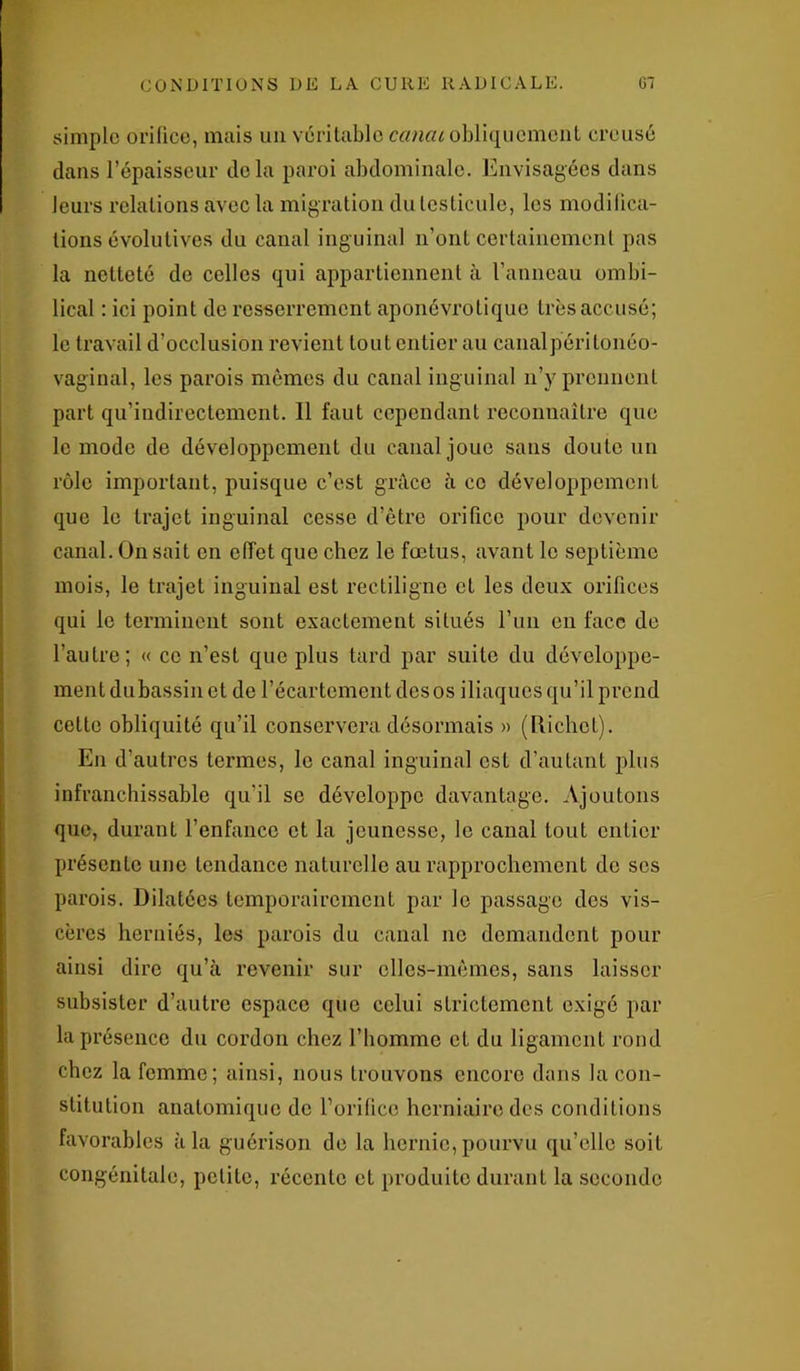 simple orifice, mais un véritable cancu obliquement creusé dans l’épaisseur delà paroi abdominale. Envisagées dans leurs relations avec la migration du testicule, les modifica- tions évolutives du canal inguinal n’ont certainement pas la netteté de celles qui appartiennent à l’anneau ombi- lical : ici point de resserrement aponévrotique très accusé; le travail d’occlusion revient tout entier au canalpéritonéo- vaginal, les parois mêmes du canal inguinal n’y prennent part qu’indirectement. Il faut cependant reconnaître que le mode de développement du canal joue sans doute un rôle important, puisque c’est grâce à ce développement que le trajet inguinal cesse d’être orifice pour devenir canal. On sait en effet que chez le fœtus, avant le septième mois, le trajet inguinal est rectiligne et les deux orifices qui le terminent sont exactement situés l’un en face de l’autre; « ce n’est que plus tard par suite du développe- ment dubassin et de l’écartement des os iliaques qu’il prend cette obliquité qu’il conservera désormais » (llichct). En d’autres termes, le canal inguinal est d’autant plus infranchissable qu’il se développe davantage. Ajoutons que, durant l’enfance et la jeunesse, le canal tout entier présente une tendance naturelle au rapprochement do ses parois. Dilatées temporairement par le passage des vis- cères herniés, les parois du canal no demandent pour ainsi dire qu’à revenir sur elles-mêmes, sans laisser subsister d’autre espace que celui strictement exigé par la présence du cordon chez l’homme et du ligament rond chez la femme; ainsi, nous trouvons encore dans la con- stitution anatomique de l’orifice herniaire des conditions favorables à la guérison de la hernie, pourvu qu’elle soit congénitale, petite, récente et produite durant la seconde