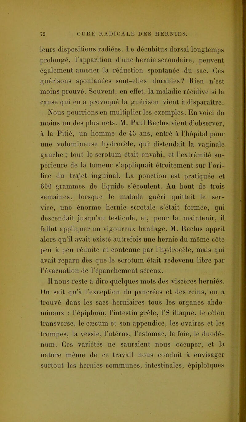 leurs dispositions radiées. Le décubitus dorsal longtemps prolongé, l’apparition d’une hernie secondaire, peuvent également amener la réduction spontanée du sac. Ces guérisons spontanées sont-elles durables? Rien n’est moins prouvé. Souvent, en effet, la maladie récidive si la cause qui en a provoqué la guérison vient à disparaître. Nous pourrions en multiplier les exemples. En voici du moins un des plus nets. M. Paul Reclus vient d’observer, à la PiLié, un homme de 45 ans, entré à l’hôpital pour une volumineuse hydrocèle, qui distendait la vaginale gauche ; tout le scrotum était envahi, et l’extrémité su- périeure de la tumeur s’appliquait étroitement sur l’ori- fice du trajet inguinal. La ponction est pratiquée et 600 grammes do liquide s’écoulent. Au bout de trois semaines, lorsque le malade guéri quittait le ser- vice, une énorme hernie scrotale s’était formée, qui descendait jusqu’au testicule, et, pour la maintenir, il fallut appliquer un vigoureux bandage. M. Reclus apprit alors qu’il avait existé autrefois une hernie du même côté peu à peu réduite et contenue par l’hydrocèle, mais qui avait reparu dès que le scrotum était redevenu libre par l’évacuation de l’épanchement séreux. Il nous reste à dire quelques mots des viscères herniés. On sait qu’à l’exception du pancréas et des reins, on a trouvé dans les sacs herniaires tous les organes abdo- minaux : l’épiploon, l’intestin grêle, l’S iliaque, le côlon transverse, le cæcum et son appendice, les ovaires et les trompes, la vessie, l’utérus, l'estomac, le foie, le duodé- num. Ces variétés ne sauraient nous occuper, et la nature même de ce travail nous conduit à envisager surtout les hernies communes, intestinales, épiploïques