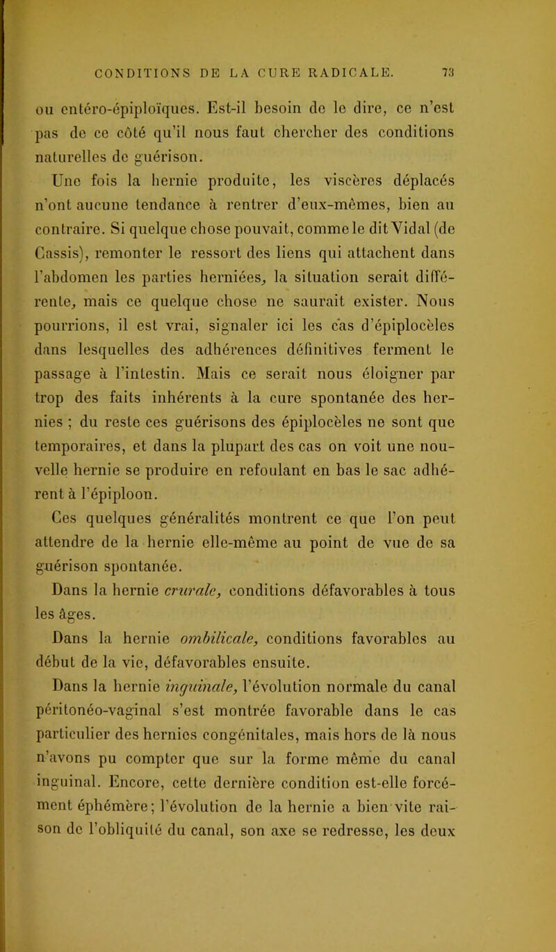 ou cntéro-épiploïques. Est-il besoin de le dire, ce n’est pas de ce côté qu’il nous faut chercher des conditions naturelles de guérison. Une fois la hernie produite, les viscères déplacés n’ont aucune tendance à rentrer d’eux-mêmes, bien au contraire. Si quelque chose pouvait, comme le dit Vidal (de Cassis), remonter le ressort des liens qui attachent dans l’abdomen les parties herniées, la situation serait diffé- rente, mais ce quelque chose ne saurait exister. Nous pourrions, il est vrai, signaler ici les cas d’épiplocèles dans lesquelles des adhérences définitives ferment le passage à l’intestin. Mais ce serait nous éloigner par trop des faits inhérents à la cure spontanée des her- nies ; du reste ces guérisons des épiplocèles ne sont que temporaires, et dans la plupart des cas on voit une nou- velle hernie se produire en refoulant en bas le sac adhé- rent à l’épiploon. Ces quelques généralités montrent ce que l’on peut attendre de la hernie elle-même au point de vue de sa guérison spontanée. Dans la hernie crurale, conditions défavorables à tous les âges. Dans la hernie ombilicale, conditions favorables au début de la vie, défavorables ensuite. Dans la hernie inguinale, l’évolution normale du canal péritonéo-vaginal s’est montrée favorable dans le cas particulier des hernies congénitales, mais hors de là nous n’avons pu compter que sur la forme même du canal inguinal. Encore, celte dernière condition est-elle forcé- ment éphémère; révolution de la hernie a bien vite rai- son de l’obliquité du canal, son axe se redresse, les deux