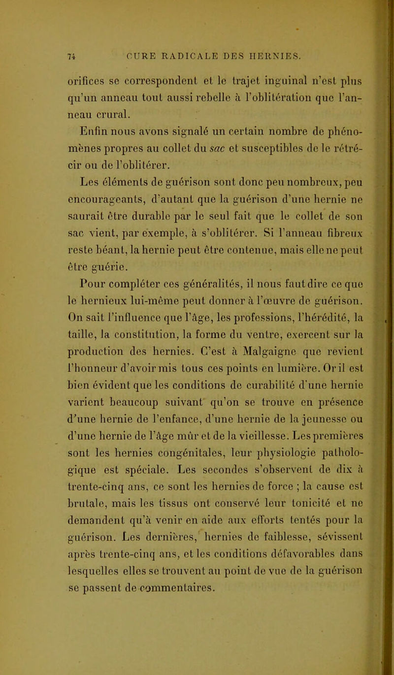 orifices se correspondent et le trajet inguinal n’est plus qu’un anneau tout aussi rebelle à l’oblitération que l’an- neau crural. Enfin nous avons signalé un certain nombre de phéno- mènes propres au collet du sac et susceptibles de le rétré- cir ou de l’oblitérer. Les éléments de guérison sont donc peu nombreux, peu encourageants, d’autant que la guérison d’une hernie ne saurait être durable par le seul fait que le collet de son sac vient, par exemple, à s’oblitérer. Si l’anneau fibreux reste béant, la hernie peut être contenue, mais elle ne peut être guérie. Pour compléter ces généralités, il nous faut dire ce que le hernieux lui-même peut donner à l’œuvre do guérison. On sait l’influence que l’âge, les professions, l’hérédité, la taille, la constitution, la forme du ventre, exercent sur la production des hernies. C’est à Malgaigne que revient l’honneur d’avoir mis tous ces points en lumière. Or il est bien évident que les conditions de curabilité d'une hernie varient beaucoup suivant qu’on se trouve en présence d’une hernie de l’enfance, d’une hernie de la jeunesse ou d’une hernie de l’âge mûr et de la vieillesse. Les premières sont les hernies congénitales, leur physiologie patholo- gique est spéciale. Les secondes s’observent de dix à trente-cinq ans, ce sont les hernies de force ; la cause est brutale, mais les tissus ont conservé leur tonicité et ne demandent qu’à venir en aide aux efforts tentés pour la guérison. Les dernières, hernies do faiblesse, sévissent après trente-cinq ans, et les conditions défavorables dans lesquelles elles se trouvent au point de vue de la guérison se passent de commentaires.