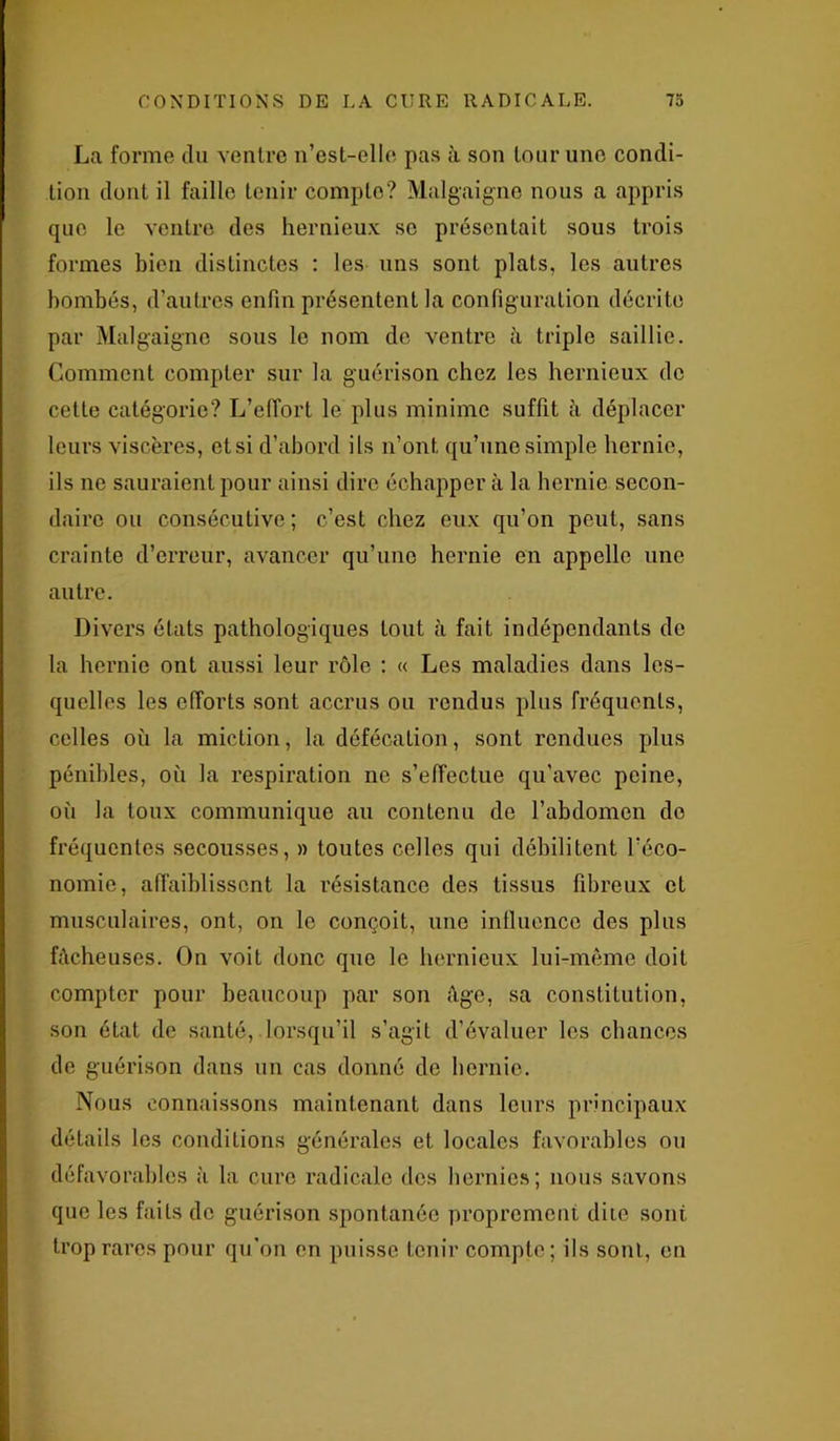 La forme du ventre n’est-elle pas à son tour une condi- tion dont il faille tenir compte? Malgaigno nous a appris que le ventre des hernieux se présentait sous trois formes bien distinctes : les uns sont plats, les autres bombés, d'autres enfin présentent la configuration décrite par Malgaigno sous le nom de ventre à triple saillie. Comment compter sur la guérison chez les hernieux de cette catégorie? L’effort le plus minime suffit à déplacer leurs viscères, et si d’abord ils n’ont qu’une simple hernie, ils ne sauraient pour ainsi dire échapper à la hernie secon- daire ou consécutive; c’est chez eux qu’on peut, sans crainte d’erreur, avancer qu’une hernie en appelle une autre. Divers états pathologiques tout à fait indépendants de la hernie ont aussi leur rôle : « Les maladies dans les- quelles les efforts sont accrus ou rendus plus fréquents, celles où la miction, la défécation, sont rendues plus pénibles, où la respiration ne s’effectue qu'avec peine, où la toux communique au contenu de l’abdomen do fréquentes secousses, » toutes celles qui débilitent l’éco- nomie, affaiblissent la résistance des tissus fibreux et musculaires, ont, on le conçoit, une influence des plus fâcheuses. On voit donc que le hernieux lui-même doit compter pour beaucoup par son âge, sa constitution, son état de santé, lorsqu’il s’agit d’évaluer les chances de guérison dans un cas donné de hernie. Nous connaissons maintenant dans leurs principaux détails les conditions générales et locales favorables ou défavorables à la cure radicale des hernies; nous savons que les faiLs de guérison spontanée proprement dite sont trop rares pour qu’on en puisse tenir compte; ils sont, en