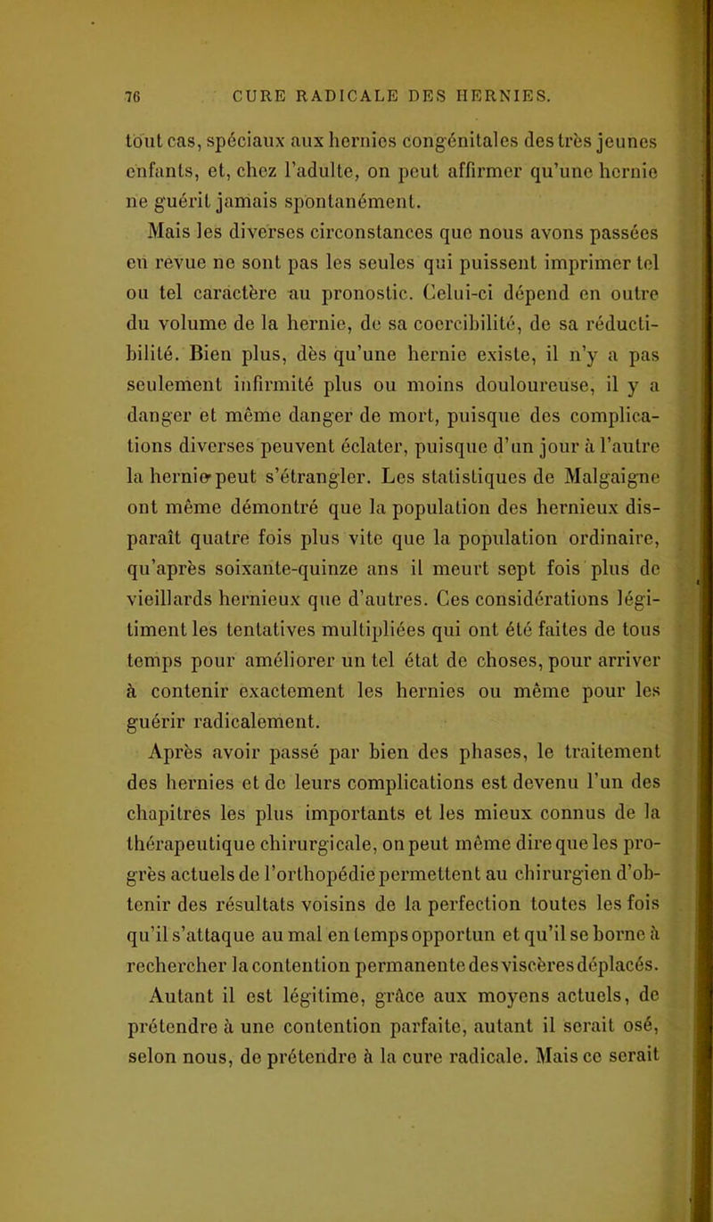 tout cas, spéciaux aux hernies congénitales des très jeunes enfants, et, chez l’adulte, on peut affirmer qu’une hernie ne guérit jamais spontanément. Mais les diverses circonstances que nous avons passées en revue ne sont pas les seules qui puissent imprimer tel ou tel caractère au pronostic. Celui-ci dépend en outre du volume de la hernie, de sa coercibilité, de sa réducti- bilité. Bien plus, dès qu’une hernie existe, il n’y a pas seulement infirmité plus ou moins douloureuse, il y a danger et môme danger de mort, puisque des complica- tions diverses peuvent éclater, puisque d’un jour à l’autre la hernierpeut s’étrangler. Les statistiques de Malgaigne ont même démontré que la population des hernieux dis- paraît quatre fois plus vite que la population ordinaire, qu’après soixante-quinze ans il meurt sept fois plus de vieillards hernieux que d’autres. Ces considérations légi- timent les tentatives multipliées qui ont été faites de tous temps pour améliorer un tel état de choses, pour arriver à contenir exactement les hernies ou même pour les guérir radicalement. Après avoir passé par bien des phases, le traitement des hernies et de leurs complications est devenu l’un des chapitres les plus importants et les mieux connus de la thérapeutique chirurgicale, on peut même dire que les pro- grès actuels de l’orthopédie permettent au chirurgien d’ob- tenir des résultats voisins de la perfection toutes les fois qu’il s’attaque au mal en temps opportun et qu’il se borne à rechercher la contention permanente desviscèresdéplacés. Autant il est légitime, grâce aux moyens actuels, de prétendre à une contention parfaite, autant il serait osé, selon nous, de prétendre à la cure radicale. Mais ce serait