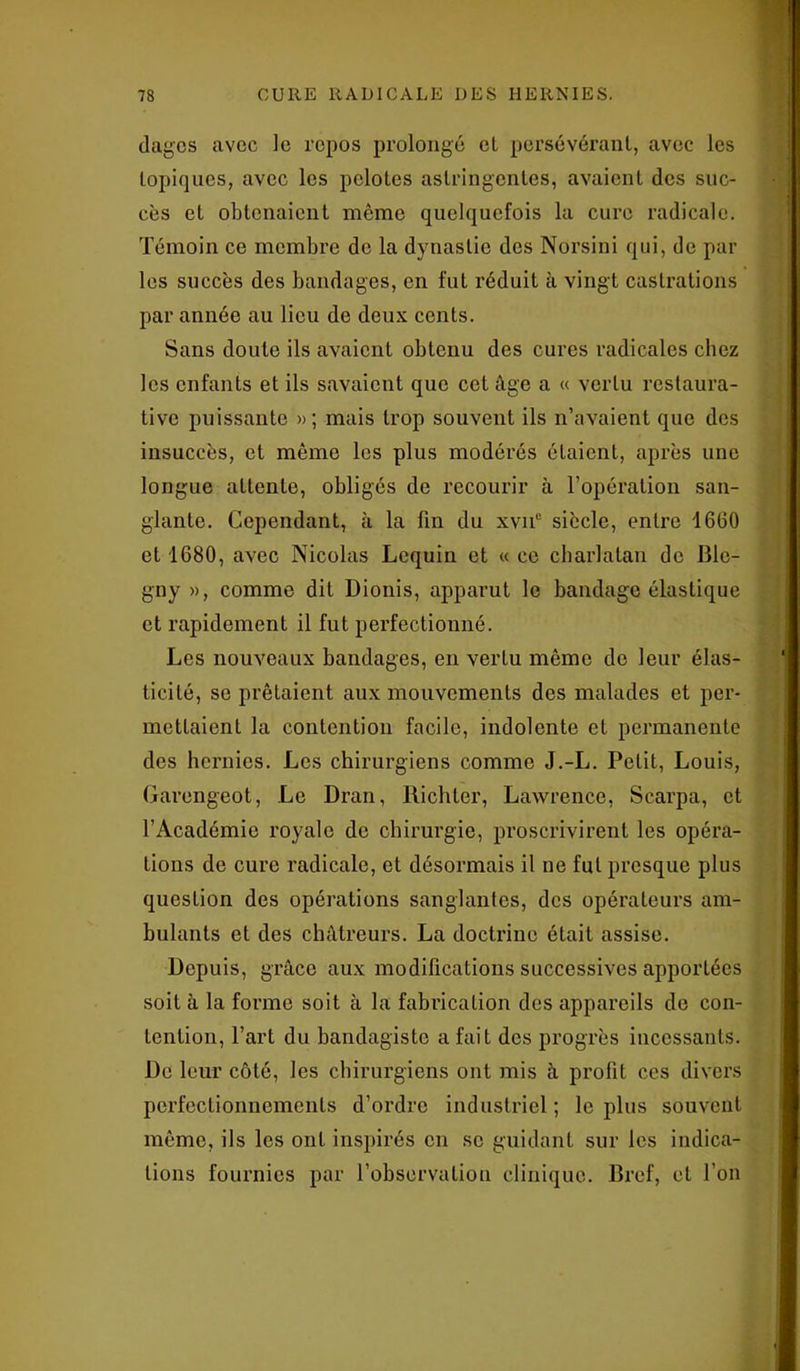 dagcs avec le repos prolongé et persévérant, avec les topiques, avec les pelotes astringentes, avaient des suc- cès et obtenaient même quelquefois la cure radicale. Témoin ce membre de la dynastie des Norsini qui, de par les succès des bandages, en fut réduit à vingt castrations par année au lieu de deux cents. Sans doute ils avaient obtenu des cures radicales chez les enfants et ils savaient que cet âge a « vertu restaura- tive puissante »; mais trop souvent ils n’avaient que des insuccès, et même les plus modérés étaient, après une longue attente, obligés de recourir à l’opération san- glante. Cependant, à la fin du xvn° siècle, entre 1660 et 1680, avec Nicolas Lequin et « ce charlatan de Ble- gny », comme dit Dionis, apparut le bandage élastique et rapidement il fut perfectionné. Les nouveaux bandages, en vertu même do leur élas- ticité, se prêtaient aux mouvements des malades et per- mettaient la contention facile, indolente et permanente des hernies. Les chirurgiens comme J.-L. Petit, Louis, Garengeot, Le Dran, Richter, Lawrence, Scarpa, et l’Académie royale de chirurgie, proscrivirent les opéra- tions de cure radicale, et désormais il ne fut presque plus question des opérations sanglantes, des opérateurs am- bulants et des châtreurs. La doctrine était assise. Depuis, grâce aux modifications successives apportées soit à la forme soit à la fabrication des appareils de con- tention, l’art du bandagiste a fait des progrès incessants. De leur côté, les chirurgiens ont mis à profit ces divers perfectionnements d’ordre industriel; le plus souvent même, ils les ont inspirés en se guidant sur les indica- tions fournies par l’observation clinique. Bref, et l’on