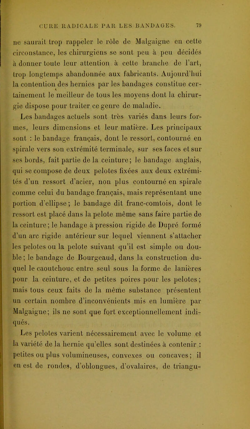 ne saurait trop rappeler le rôle de Malgaigne eu celle circonstance, les chirurgiens se sont peu à peu décidés à donner toute leur attention à cette branche de l’art, trop longtemps abandonnée aux fabricants. Aujourd’hui la contention des hernies par les bandages constitue cer- tainement le meilleur de tous les moyens dont la chirur- gie dispose pour traiter ce genre de maladie. Les bandages actuels sont très variés dans leurs for- mes, leurs dimensions et leur matière. Les principaux sont : le bandage français, dont le ressort, contourné en spirale vers son extrémité terminale, sur ses faces et sur scs bords, fait partie de la ceinture; le bandage anglais, qui se compose de deux pelotes fixées aux deux extrémi- tés d’un ressort d’acier, non plus contourné en spirale comme celui du bandage français, mais représentant une portion d’ellipse; le bandage dit franc-comtois, dont le ressort est placé dans la pelote même sans faire partie de la ceinture; le bandage à pression rigide de Dupré formé d’un arc rigide antérieur sur lequel viennent s’attacher les pelotes ou la pelote suivant qu’il est simple ou dou- ble; le bandage de Bourgeaud, dans la construction du- quel le caoutchouc entre seul sous la forme de lanières pour la ceinture, et de petites poires pour les pelotes; mais tous ceux faits de la même substance présentent un certain nombre d’inconvénients mis en lumière par Malgaigne; ils ne sont que fort exceptionnellement indi- qués. Les pelotes varient nécessairement avec le volume et la variété de la hernie qu’elles sont destinées à contenir : petites ou plus volumineuses, convexes ou concaves; il en est de rondes, d’oblongues, d’ovalaires, de triangu-