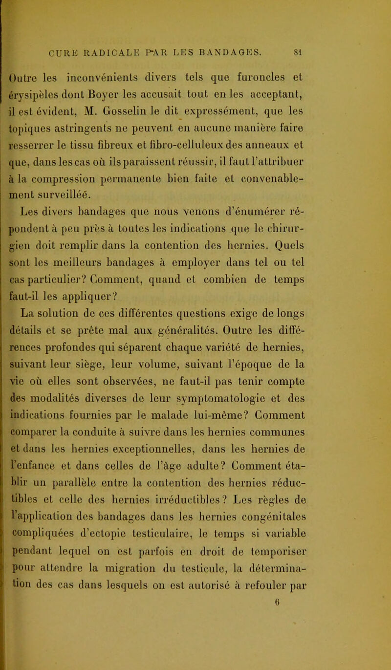 Outre les inconvénients divers tels que furoncles et érysipèles dont Boyer les accusait tout en les acceptant, il est évident, M. Gosselin le dit expressément, que les topiques astringents ne peuvent en aucune manière faire resserrer le tissu fibreux et fibro-cellulcux des anneaux et que, dans les cas où ils paraissent réussir, il faut l’attribuer à la compression permanente bien faite et convenable- ment surveillée. Les divers bandages que nous venons d’énumérer ré- pondent à peu près à toutes les indications que le chirur- gien doit remplir dans la contention des hernies. Quels sont les meilleurs bandages à employer dans tel ou tel cas particulier? Comment, quand et combien de temps faut-il les appliquer? La solution de ces différentes questions exige de longs détails et se prête mal aux généralités. Outre les diffé- rences profondes qui séparent chaque variété de hernies, suivant leur siège, leur volume, suivant l’époque de la vie où elles sont observées, ne faut-il pas tenir compte des modalités diverses de leur symptomatologie et des indications fournies par le malade lui-même? Comment comparer la conduite à suivre dans les hernies communes et dans les hernies exceptionnelles, dans les hernies de l’enfance et dans celles de l’âge adulte? Comment éta- blir un parallèle entre la contention des hernies réduc- tibles et celle des hernies irréductibles? Les règles de l’application des bandages dans les hernies congénitales compliquées d’ectopie testiculaire, le temps si variable pendant lequel on est parfois en droit de temporiser pour attendre la migration du testicule, la détermina- tion des cas dans lesquels on est autorisé à refouler par G