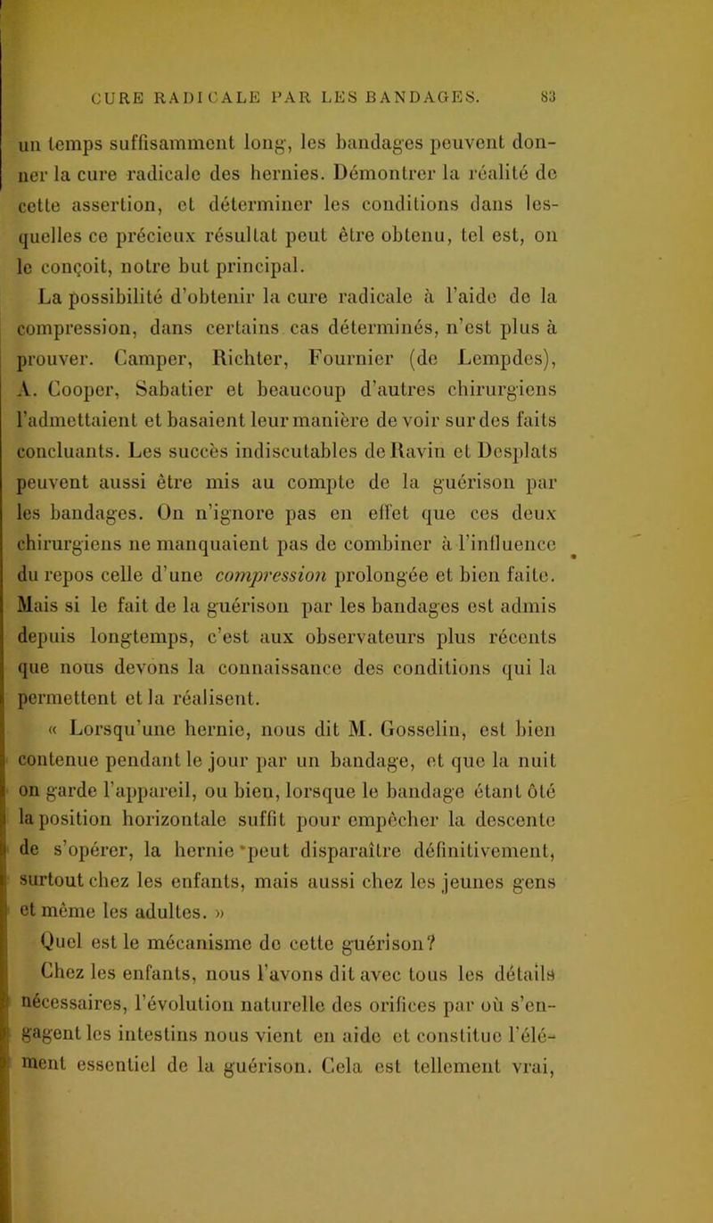 un temps suffisamment long-, les bandages peuvent don- ner la cure radicale des hernies. Démontrer la réalité de cette assertion, et déterminer les conditions dans les- quelles ce précieux résultat peut être obtenu, tel est, on le conçoit, notre but principal. La possibilité d’obtenir la cure radicale à l’aide de la compression, dans certains cas déterminés, n’est plus à prouver. Camper, Richter, Fournier (de Lempdes), A. Cooper, Sabatier et beaucoup d’autres chirurgiens l’admettaient et basaient leur manière devoir sur des faits concluants. Les succès indiscutables de Ravin et Desplats peuvent aussi être mis au compte de la guérison par les bandages. On n’ignore pas en elfet que ces deux chirurgiens ne manquaient pas de combiner à l’influence du repos celle d’une compression prolongée et bien faite. Mais si le fait de la guérison par les bandages est admis depuis longtemps, c’est aux observateurs plus récents que nous devons la connaissance des conditions qui la permettent et la réalisent. « Lorsqu’une hernie, nous dit M. Gosselin, est bien contenue pendant le jour par un bandage, et que la nuit on garde l’appareil, ou bien, lorsque le bandage étant ôté la position horizontale suffit pour empêcher la descente de s’opérer, la hernie‘peut disparaître définitivement, surtout chez les enfants, mais aussi chez les jeunes gens et même les adultes. » Quel est le mécanisme do cette guérison? Chez les enfants, nous l’avons dit avec tous les détails nécessaires, l’évolution naturelle des orifices par où s’en- gagent les intestins nous vient en aide et constitue Télé- menl essentiel de la guérison. Cela est tellement vrai,