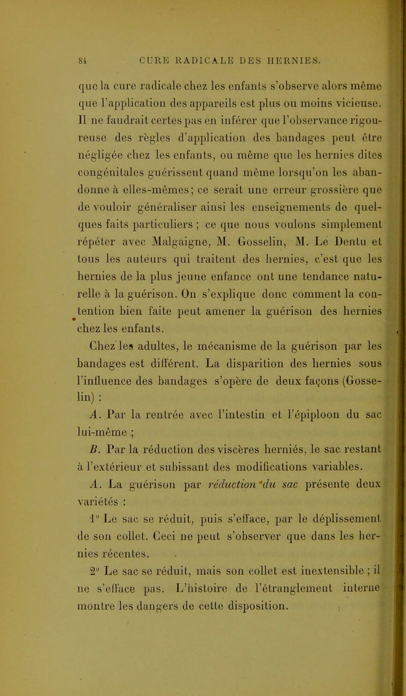 que la cure radicale chez les enfants s’observe alors même que l’application des appareils est plus ou moins vicieuse. Il ne faudrait certes pas en inférer que l’observance rigou- reuse des règles d’application des bandages peut être négligée chez les enfants, ou même que les hernies dites congénitales guérissent quand même lorsqu’on les aban- donne à elles-mêmes; ce serait une erreur grossière que de vouloir généraliser ainsi les enseignements de quel- ques faits particuliers ; ce que nous voulons simplement répéter avec Malgaigne, M. Gosselin, M. Le Dentu et tous les auteurs qui traitent des hernies, c’est que les hernies de la plus jeune enfance ont une tendance natu- relle à la guérison. On s’explique donc comment la con- tention bien faite peut amener la guérison des hernies chez les enfants. Chez les adultes, le mécanisme de la guérison par les bandages est différent. La disparition des hernies sous l’influence des bandages s’opère de deux façons (Gosse- lin) : A. Par la rentrée avec l’intestin et l’épiploon du sac lui-même ; B. Par la réduction des viscères herniés, le sac restant à l’extérieur et subissant des modifications variables. A. La guérison par réduction du sac présente deux variétés : 1° Le sac se réduit, puis s’efface, par le déplissement de son collet. Ceci ne peut s’observer que dans les her- nies récentes. 2U Le sac se réduit, mais son collet est inextensible ; il ne s’efface pas. L’histoire de l’étranglement interne montre les dangers de cette disposition. ,
