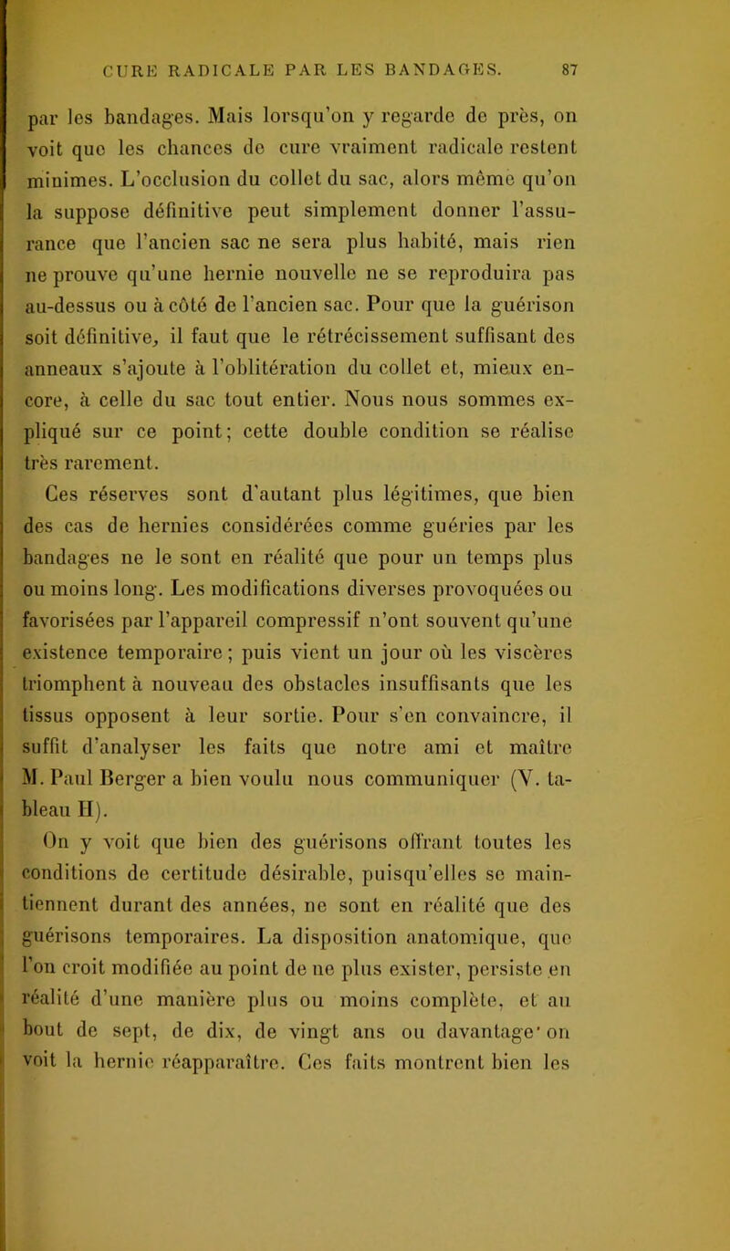 par les bandages. Mais lorsqu’on y regarde do près, on voit que les chances do cure vraiment radicale restent minimes. L’occlusion du collet du sac, alors même qu’on la suppose définitive peut simplement donner l’assu- rance que l’ancien sac ne sera plus habité, mais rien ne prouve qu’une hernie nouvelle ne se reproduira pas au-dessus ou à côté de l'ancien sac. Pour que la guérison soit définitive, il faut que le rétrécissement suffisant des anneaux s’ajoute à l’oblitération du collet et, mieux en- core, à celle du sac tout entier. Nous nous sommes ex- pliqué sur ce point; cette double condition se réalise très rarement. Ces réserves sont d’autant plus légitimes, que bien des cas de hernies considérées comme guéries par les bandages ne le sont en réalité que pour un temps plus ou moins long. Les modifications diverses provoquées ou favorisées par l’appareil compressif n’ont souvent qu’une existence temporaire; puis vient un jour où les viscères triomphent à nouveau des obstacles insuffisants que les tissus opposent à leur sortie. Pour s’en convaincre, il suffit d’analyser les faits que notre ami et maître M. Paul Berger a bien voulu nous communiquer (Y. ta- bleau H). On y voit que bien des guérisons offrant toutes les conditions do certitude désirable, puisqu’elles se main- tiennent durant des années, ne sont en réalité que des I'1 guérisons temporaires. La disposition anatomique, que l’on croit modifiée au point de ne plus exister, persiste en réalité d’une manière plus ou moins complète, et au bout de sept, de dix, de vingt ans ou davantage'on voit l;i hernie réapparaître. Ces faits montrent bien les