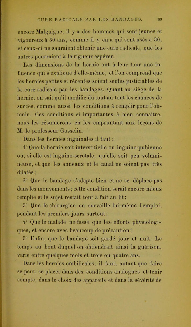 encore Malgaigne, il y a des hommes qui sont jeunes et vigoureux à 30 ans, comme il y en a qui sont usés à 30, et ceux-ci ne sauraient obtenir une cure radicale, que les autres pourraient il la rigueur espérer. Les dimensions de la hernie ont à leur tour une in- fluence qui s’explique d’elle-même, et l'on comprend que les hernies petites et récentes soient seules justiciables de la cure radicale par les bandages. Quant au siège de la hernie, on sait qn’il modifie du tout au tout les chances de succès, comme aussi les conditions à remplir pour l’ob- tenir. Ces conditions si importantes à bien connaître, nous les résumerons en les empruntant aux leçons de M. le professeur Gosselin. Dans les hernies inguinales il faut : l°Que la hernie soit interstitielle ou inguino-pubienne ou, si elle est inguino-scrotale, qu’elle soit peu volumi- neuse, et que les anneaux et le canal ne soient pas très dilatés; 2° Que le bandage s’adapte bien et ne se déplace pas dans les mouvements; cette condition serait encore mieux remplie si le sujet restait tout à fait au lit; 3° Que le chirurgien en surveille lui-même l’emploi, pendant les premiers jours surtout ; 4° Que le malade ne fasse que les- efforts physiologi- ques, et encore avec beaucoup de précaution; 5° Enfin, que le bandage soit gardé jour et nuit. Le temps au bout duquel on obtiendrait ainsi la guérison, varie entre quelques mois et trois ou quatre ans. Dans les hernies ombilicales, il faut, autant que faire se peut, se placer dans des conditions analogues et tenir compte, dans le choix des appareils et dans la sévérité de