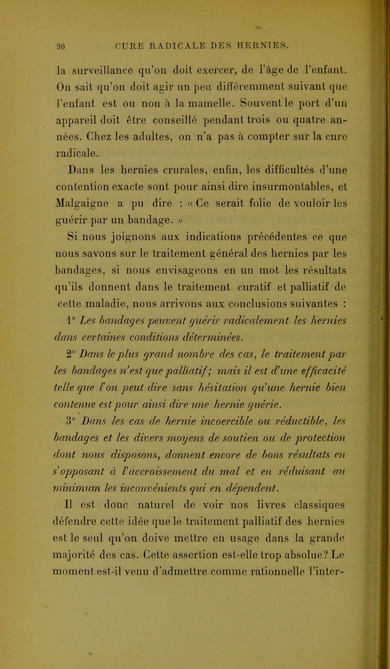 la surveillance qu’on doit exercer, de l’âge de l’enfant. On sait qu’on doit agir un peu différemment suivant que l’enfant est ou non à la mamelle. Souvent le port d’un appareil doit être conseillé pendant trois ou quatre an- nées. Chez les adultes, on n’a pas à compter sur la cure radicale. Dans les hernies crurales, enfin, les difficultés d’une contention exacte sont pour ainsi dire insurmontables, et Malgaigne a pu dire : « Ce serait folie de vouloir les guérir par un bandage. » Si nous joignons aux indications précédentes ce que nous savons sur le traitement général des hernies par les bandages, si nous envisageons en un mot les résultats qu’ils donnent dans le traitement curatif et palliatif de celte maladie, nous arrivons aux conclusions suivantes : 1° Les bandages peuvent guérir radicalement les hernies dans certaines conditions déterminées. 2° Dans le plus grand nombre des cas, le traitement par les bandages n’est que palliatif ; mais il est d’une efficacité telle que l'on peut dire sans hésitation qu’une hernie bien contenue est pour ainsi dire une hernie guérie. 3° Dans les cas de hernie incoercible ou réductible, les bandages et les divers moyens de soutien ou de protection dont nous disposons, donnent encore de bons résultats en s'opposant à l'accroissement du mal et en réduisant ait minimum les inconvénients qui en dépendent. Il est donc naturel de voir nos livres classiques défendre cette idée que le traitement palliatif des hernies est le seul qu’on doive mettre en usage dans la grande majorité des cas. Cette assertion est-elle trop absolue? Le moment est-il venu d'admettre comme rationnelle l’inter-