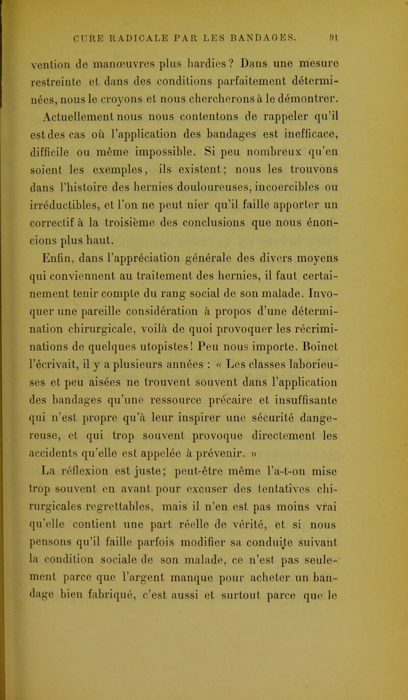 vention de manœuvres plus hardies? Dans une mesure restreinte et dans dos conditions parfaitement détermi- nées, nous le croyons et nous chercherons à le démontrer. Actuellement nous nous contentons de rappeler qu’il est des cas où l’application des bandages est inefficace, difficile ou même impossible. Si peu nombreux qu’en soient les exemples, ils existent; nous les trouvons dans l’histoire des hernies douloureuses, incoercibles ou irréductibles, et l’on ne peut nier qu’il faille apporter un correctif à la troisième des conclusions que nous énon- cions plus haut. Enfin, dans l'appréciation générale des divers moyens qui conviennent au traitement des hernies, il faut certai- nement tenir compte du rang social de son malade. Invo- quer une pareille considération à propos d’une détermi- nation chirurgicale, voilà de quoi provoquer les récrimi- nations de quelques utopistes! Peu nous importe. Boinet l’écrivait, il y a plusieurs années : « Les classes laborieu- ses et peu aisées ne trouvent souvent dans l’application des bandages qu’une ressource précaire et insuffisante qui n'est propre qu’à leur inspirer une sécurité dange- reuse, et qui trop souvent provoque directement les accidents qu’elle est appelée à prévenir. » La réflexion est juste; peut-être même l’a-t-on mise trop souvent en avant pour excuser des tentatives chi- rurgicales regrettables, mais il n’en est pas moins vrai qu’elle contient une part réelle de vérité, et si nous pensons qu’il faille parfois modifier sa conduite suivant la condition sociale de son malade, ce n’est pas seule- ment parce que l’argent manque pour acheter un ban- dage bien fabriqué, c’est aussi et surtout parce que le