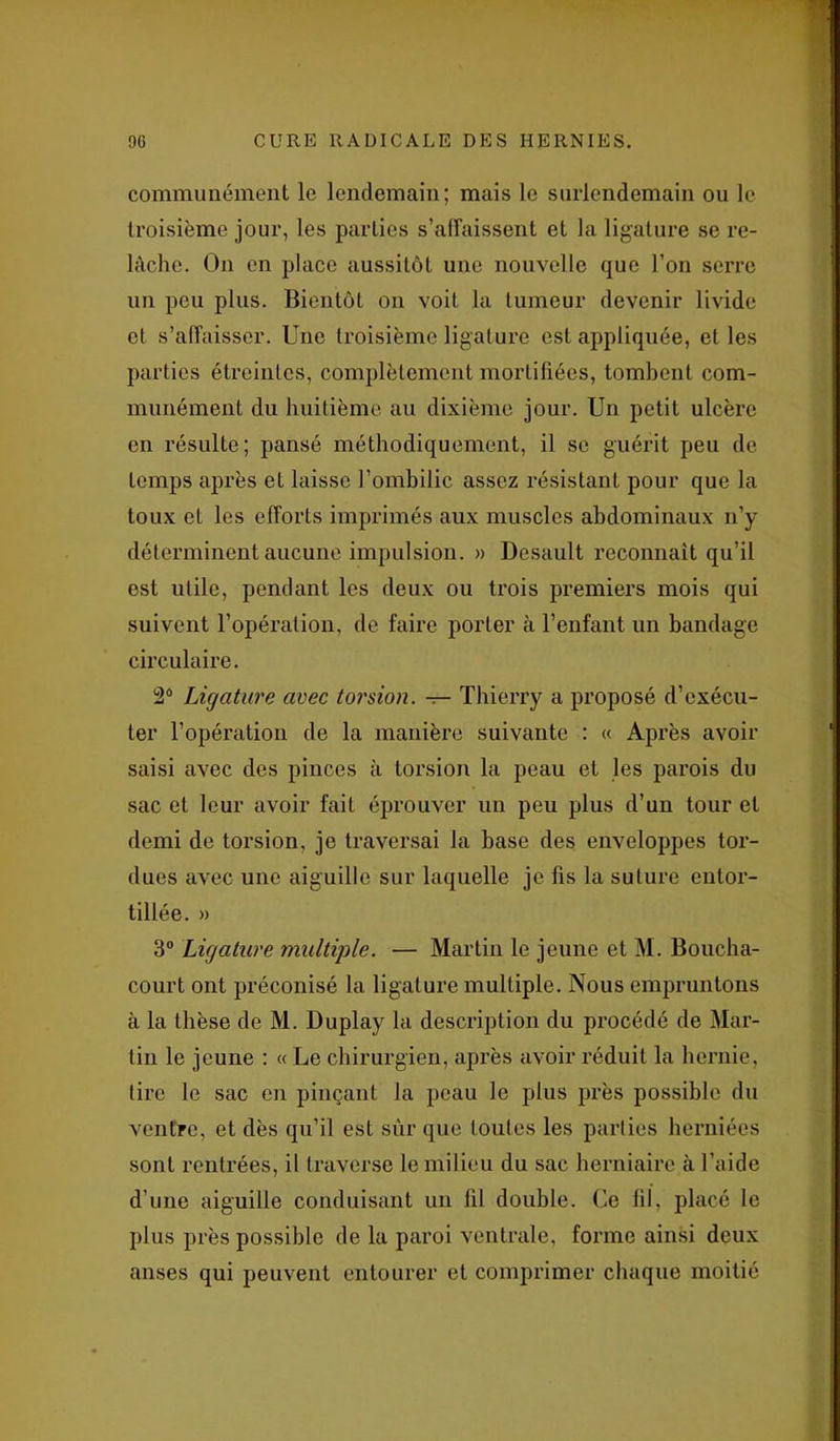 communément le lendemain; mais le surlendemain ou le troisième jour, les parties s’affaissent et la ligature se re- lâche. On en place aussitôt une nouvelle que l’on serre un peu plus. Bientôt on voit la tumeur devenir livide et s’affaisser. Une troisième ligature est appliquée, et les parties étreintes, complètement mortifiées, tombent com- munément du huitième au dixième jour. Un petit ulcère en résulte; pansé méthodiquement, il se guérit peu de temps après et laisse l’ombilic assez résistant pour que la toux et les efforts imprimés aux muscles abdominaux n’y déterminent aucune impulsion. » Desault reconnaît qu’il est utile, pendant les deux ou trois premiers mois qui suivent l’opération, de faire porter à l’enfant un bandage circulaire. 2° Ligature avec torsion, -r- Thierry a proposé d’exécu- ter l’opération de la manière suivante : « Après avoir saisi avec des pinces à torsion la peau et les parois du sac et leur avoir fait éprouver un peu plus d’un tour et demi de torsion, je traversai la base des enveloppes tor- dues avec une aiguille sur laquelle je fis la suture entor- tillée. » 3° Ligature multiple. — Martin le jeune et M. Boucha- court ont préconisé la ligature multiple. Nous empruntons à la thèse de M. Duplay la description du procédé de Mar- tin le jeune : « Le chirurgien, après avoir réduit la hernie, tire le sac en pinçant la peau le plus près possible du ventre, et dès qu’il est sur que toutes les parties herniées sont rentrées, il traverse le milieu du sac herniaire à l’aide d’une aiguille conduisant un fil double. Ce fil, placé le plus près possible de la paroi ventrale, forme ainsi deux anses qui peuvent entourer et comprimer chaque moitié