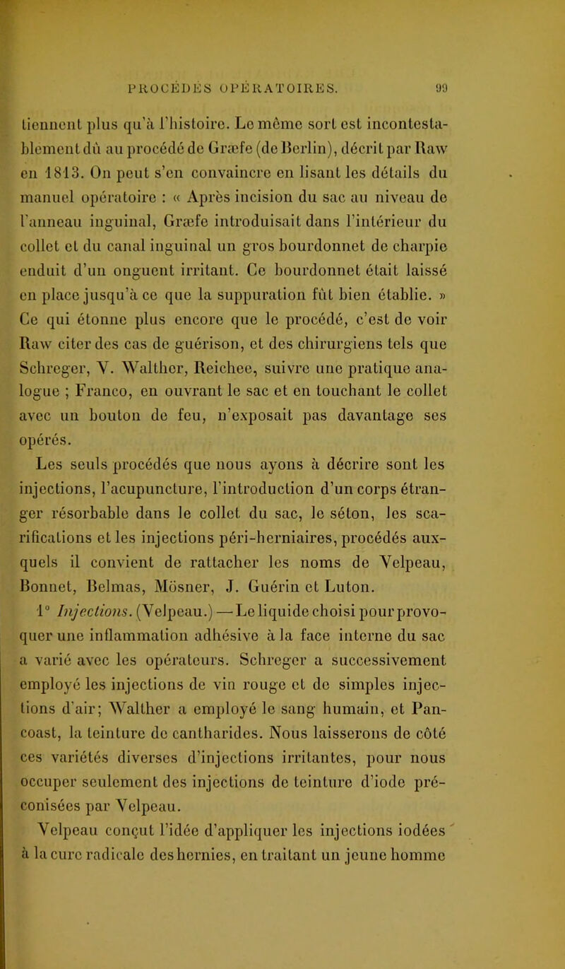 tiennent plus qu’à l’histoire. Lomème sort est incontesta- blement dû au procédé de Græfe (de Berlin), décrit par Uaw en 1813. On peut s’en convaincre en lisant les détails du manuel opératoire : « Après incision du sac au niveau de l'anneau inguinal, Græfe introduisait dans l’intérieur du collet et du canal inguinal un gros bourdonnet de charpie enduit d’un onguent irritant. Ce bourdonnet était laissé en place jusqu’à ce que la suppuration fût bien établie. » Ce qui étonne plus encore que le procédé, c’est de voir Raw citer des cas de guérison, et des chirurgiens tels que Schreger, Y. Walthcr, Reichee, suivre une pratique ana- logue ; Franco, en ouvrant le sac et en touchant le collet avec un bouton de feu, n’exposait pas davantage ses opérés. Les seuls procédés que nous ayons à décrire sont les injections, l’acupuncture, l’introduction d’un corps étran- ger résorbable dans le collet, du sac, le séton, les sca- rifications et les injections péri-herniaires, procédés aux- quels il convient de rattacher les noms de Yelpeau, Bonnet, Belmas, Mosner, J. Guérin et Luton. 1° Injections. (Yelpeau.) —■ Le liquide choisi pour provo- quer une inflammation adhésive à la face interne du sac a varié avec les opérateurs. Schreger a successivement employé les injections de vin rouge et de simples injec- tions d’air; Walther a employé le sang humain, et Pan- coast, la teinture de cantharides. Nous laisserons de côté ces variétés diverses d’injections irritantes, pour nous occuper seulement des injections de teinture d’iode pré- conisées par Velpeau. Yelpeau conçut l’idée d’appliquer les injections iodées à la cure radicale des hernies, en traitant un jeune homme