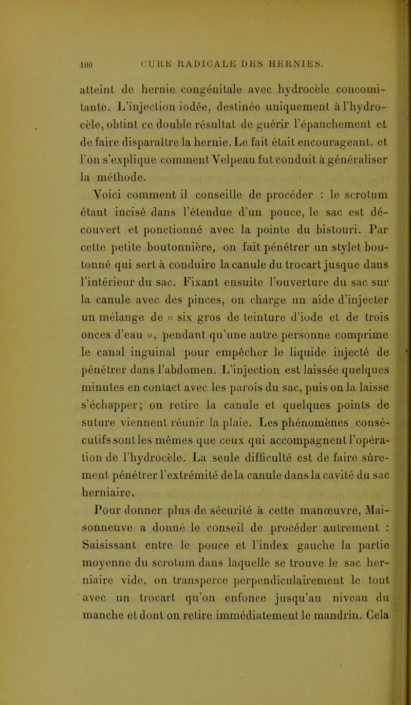 atteint de hernie congénitale avec hydrocèle concomi- tante. L’injection iodée, destinée uniquement à l’hydro- cèle, obtint ce double résultat de guérir l'épanchement et de faire disparaître la hernie. Le fait était encourageant, et l’on s’explique comment Velpeau fut conduit à généraliser la méthode. Voici comment il conseille de procéder : le scrotum étant incisé dans l’étendue d’un pouce, le sac est dé- couvert et ponctionné avec la pointe du bistouri. Par cette petite boutonnière, on fait pénétrer un stylet bou- tonné qui sert à conduire la canule du trocart jusque dans l’intérieur du sac. Fixant ensuite l’ouverture du sac sur la canule avec des pinces, on charge un aide d’injecter un mélange de « six gros de teinture d’iode et de trois onces d’eau », pendant qu’une autre personne comprime le canal inguinal pour empêcher le liquide injecté de pénétrer dans l’abdomen. L’injection est laissée quelques minutes en contact avec les parois du sac, puis on la laisse s’échapper; on retire la canule et quelques points de suture viennent réunir la plaie. Les phénomènes consé- cutifs sont les mêmes que ceux qui accompagnent l’opéra- tion de l’hydrocèle. La seule difficulté est de faire sûre- ment pénétrer l’extrémité delà canule dans la cavité du sac herniaire. Pour donner plus de sécurité à cette manœuvre, Mai- sonneuve a donné le conseil de procéder autrement : Saisissant entre le pouce et l’index gauche la partio moyenne du scrotum dans laquelle se trouve le sac her- niaire vide, on transperce perpendiculairement le tout avec un trocart qu’on enfonce jusqu’au niveau du manche et dont on retire immédiatement le mandrin. Gela