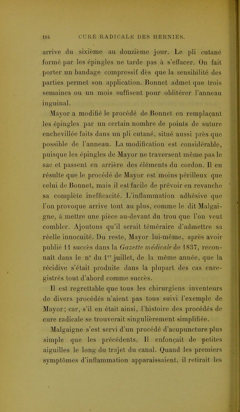 arrive du sixième au douzième jour. Le pli cutané formé par les épingles ne tarde pas à s’effacer. On fait porter un bandage compressif dès que la sensibilité des parties permet son application. Bonnet admet que trois semaines ou un mois suffisent pour oblitérer l’anneau inguinal. Mayor a modifié le procédé de Bonnet en remplaçant les épingles par un certain nombre de points de suture enchcvilléc faits dans un pli cutané, situé aussi près que possible de l’anneau. La modification est considérable, puisque les épingles de Mayor ne traversent même pas le sac et passent en arrière des éléments du cordon. Il en résulte que le procédé de Mayor est moins périlleux que celui de Bonnet, mais il est facile de prévoir en revanche sa complète inefficacité. L’inflammation adhésive que l’on provoque arrive tout au plus, comme le dit Malgai- gne, à mettre une pièce au-devant du trou que l’on veut combler. Ajoutons qu’il serait téméraire d’admettre sa réelle innocuité. Du reste, Mayor lui-même, après avoir publié 11 succès dans la Gazette médicale de 1837, recon- naît dans le n° du 1er juillet, de la même année, que la récidive s’était produite dans la plupart des cas enre- gistrés tout d’abord comme succès. Il est regrettable que tous les chirurgiens inventeurs de divers procédés n’aient pas tous suivi l’exemple de Mayor; car, s’il en était ainsi, l’histoire des procédés de cure radicale se trouverait singulièrement simplifiée. Malgaigne s’est servi d’un procédé d’acupuncture plus simple que les précédents. Il enfonçait de petites aiguilles le long du trajet du canal. Quand les premiers symptômes d’inflammation apparaissaient, il retirait les