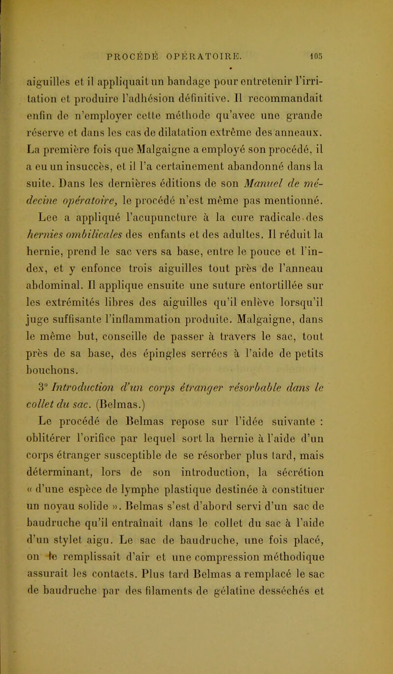 aiguilles et il appliquait un bandage pour entretenir l’irri- tation et produire l’adhésion définitive. Il recommandait enfin do n’employer cette méthode qu’avec uno grande réserve et dans les cas de dilatation extrême des anneaux. La première fois que Malgaigne a employé son procédé, il a eu un insuccès, et il l’a certainement abandonné dans la suite. Dans les dernières éditions de son Manuel de mé- decine opératoire, le procédé n’est même pas mentionné. Lee a appliqué l’acupuncture à la cure radicale des hernies ombilicales des enfants et des adultes. Il réduit la hernie, prend le sac vers sa base, entre le pouce et l’in- dex, et y enfonce trois aiguilles tout près de l’anneau abdominal. Il applique ensuite une suture entortillée sur les extrémités libres des aiguilles qu’il enlève lorsqu’il juge suffisante l’inflammation produite. Malgaigne, dans le même but, conseille de passer à travers le sac, tout près de sa base, des épingles serrées à l’aide de petits bouchons. 3° Introduction d’un corps étranger résorbable dans le collet du sac. (Belmas.) Le procédé de Belmas repose sur l’idée suivante : oblitérer l’orifice par lequel sort la hernie à l’aide d’un corps étranger susceptible de se résorber plus tard, mais déterminant, lors de son introduction, la sécrétion « d’une espèce de lymphe plastique destinée à constituer un noyau solide ». Belmas s’est d’abord servi d’un sac de baudruche qu’il entraînait dans le collet du sac à l’aide d’un stylet aigu. Le sac de baudruche, une fois placé, on le remplissait d’ail* et une compression méthodique assurait les contacts. Plus tard Belmas a remplacé le sac de baudruche par des filaments de gélatine desséchés et