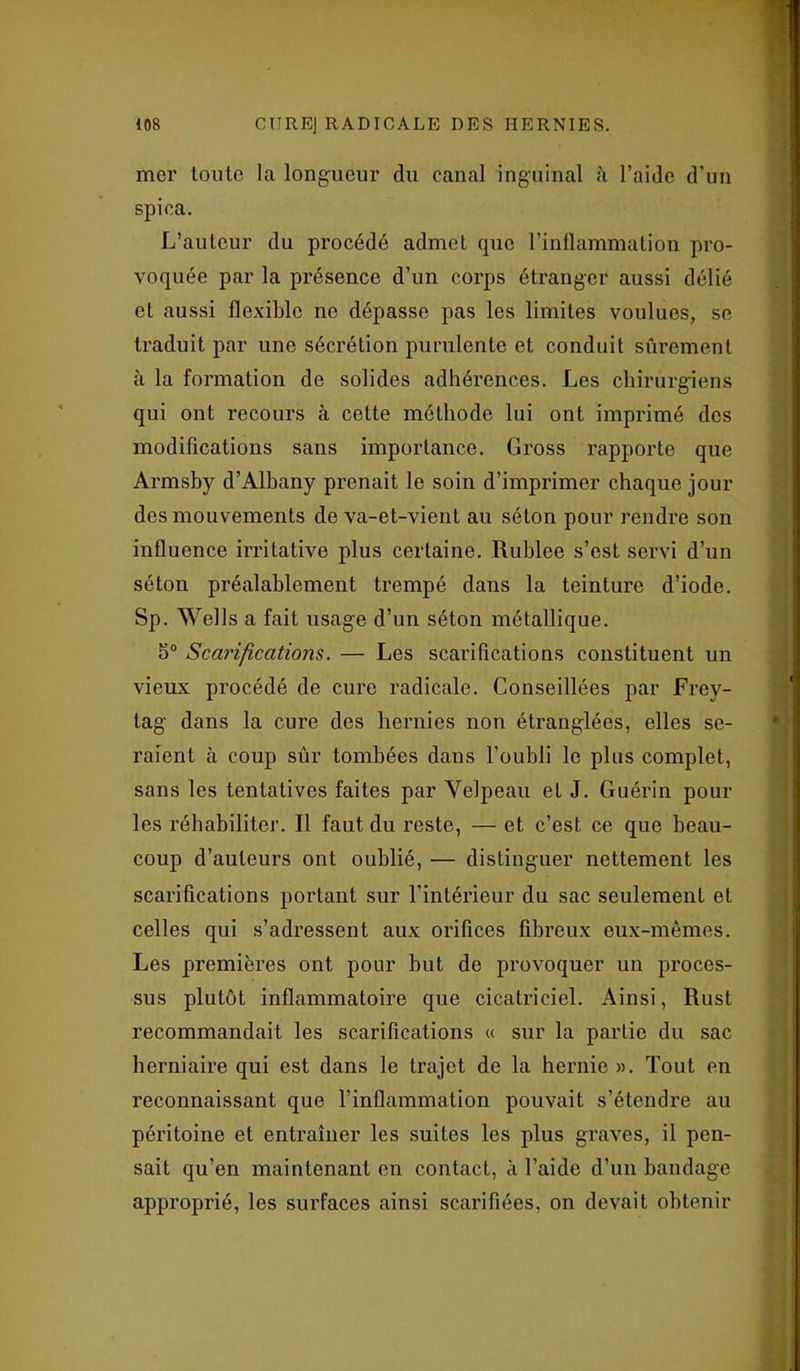 mer toute la longueur du canal inguinal à l’aide d'un spica. L’auteur du procédé admet que l’inflammation pro- voquée par la présence d’un corps étranger aussi délié et aussi flexible ne dépasse pas les limites voulues, se traduit par une sécrétion purulente et conduit sûrement à la formation de solides adhérences. Les chirurgiens qui ont recours à cette méthode lui ont imprimé des modifications sans importance. Gross rapporte que Armsby d’Albany prenait le soin d’imprimer chaque jour des mouvements de va-et-vient au séton pour rendre son influence irritative plus certaine. Rublee s’est servi d’un séton préalablement trempé dans la teinture d’iode. Sp. Wells a fait usage d’un séton métallique. 5° Scarifications. — Les scarifications constituent un vieux procédé de cure radicale. Conseillées par Frey- tag dans la cure des hernies non étranglées, elles se- raient à coup sûr tombées dans l’oubli le plus complet, sans les tentatives faites par Velpeau et J. Guérin pour les réhabiliter. Il faut du reste, — et c’est ce que beau- coup d’auteurs ont oublié, — distinguer nettement les scarifications portant sur l’intérieur du sac seulement et celles qui s’adressent aux orifices fibreux eux-mêmes. Les premières ont pour but de provoquer un proces- sus plutôt inflammatoire que cicatriciel. Ainsi, Rust recommandait les scarifications « sur la partie du sac herniaire qui est dans le trajet de la hernie ». Tout en reconnaissant que l’inflammation pouvait s’étendre au péritoine et entraîner les suites les plus graves, il pen- sait qu’en maintenant en contact, à l’aide d’un bandage approprié, les surfaces ainsi scarifiées, on devait obtenir