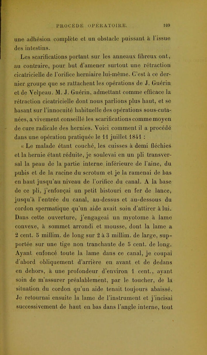 une adhésion complète et un obstacle puissant à l’issue des intestins. Les scarifications portant sur les anneaux fibreux ont, au contraire, pour but d’amener surtout une rétraction cicatricielle de l’orifice herniaire lui-même. C’est à ce der- nier groupe que se rattachent les opérations de J. Guérin et de Yelpeau. M. J. Guérin, admettant comme efficace la rétraction cicatricielle dont nous parlions plus haut, et se basant sur l’innocuité habituelle des opérations sous-cuta- nées, a vivement conseillé les scarifications comme moyen de cure radicale des hernies. Yoici comment il a procédé dans une opération pratiquée le 1 1 juillet 1841 : « Le malade étant couché, les cuisses à demi fléchies et la hernie étant réduite, je soulevai en un pli transver- sal la peau de la partie interne inférieure de l’aine, du pubis et de la racine du scrotum et je la ramenai de bas en haut jusqu’au niveau de l’orifice du canal. A la base de ce pli, j’enfonçai un petit bistouri en fer de lance, jusqu’à l’entrée du canal, au-dessus et au-dessous du cordon spermatique qu’un aide avait soin d’attirer à lui. Dans cette ouverture, j’engageai un myotome à lame convexe, à sommet arrondi et mousse, dont la lame a 2 cent, o millim. de long sur 2 à 3 millim. de large, sup- portée sur une tige non tranchante de 5 cent, de long. Ayant enfoncé toute la lame dans ce canal, je coupai d'abord obliquement d’arrière en avant et de dedans en dehors, à une profondeur d’environ 1 cent., ayant soin de m’assurer préalablement, par le toucher, de la situation du cordon qu’un aide tenait toujours abaissé. Je retournai ensuite la lame de l’instrument et j’incisai successivement de haut en bas dans l’angle interne, tout