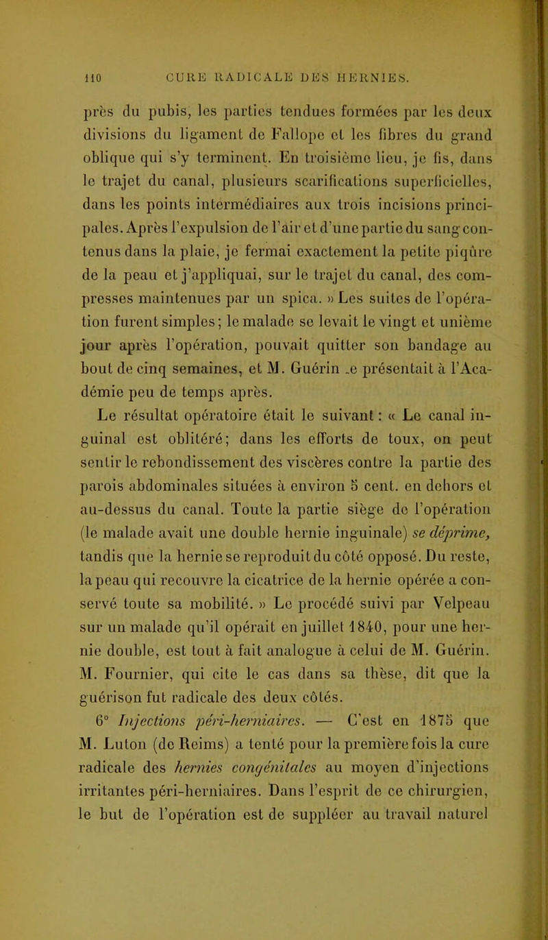 près du pubis, les parties tendues formées par les deux divisions du ligament de Fallope et les fibres du grand oblique qui s’y terminent. En troisième lieu, je fis, dans le trajet du canal, plusieurs scarifications superficielles, dans les points intermédiaires aux trois incisions princi- pales. Après l’expulsion de l’air et d’une partie du sang con- tenus dans la plaie, je fermai exactement la petite piqûre de la peau et j’appliquai, sur le trajet du canal, des com- presses maintenues par un spica. » Les suites de l’opéra- tion furent simples ; le malade se levait le vingt et unième jour après l’opération, pouvait quitter son bandage au bout de cinq semaines, et M. Guérin _e présentait à l’Aca- démie peu de temps après. Le résultat opératoire était le suivant : « Le canal in- guinal est oblitéré; dans les efforts de toux, on peut sentir le rebondissement des viscères contre la partie des parois abdominales situées à environ 5 cent, en dehors cl au-dessus du canal. Toute la partie siège de l’opération (le malade avait une double hernie inguinale) se déprime, tandis que la hernie se reproduit du côté opposé. Du reste, la peau qui recouvre la cicatrice de la hernie opérée a con- servé toute sa mobilité. » Le procédé suivi par Velpeau sur un malade qu’il opérait en juillet 1840, pour une her- nie double, est tout à fait analogue à celui de M. Guérin. M. Fournier, qui cite le cas dans sa thèse, dit que la guérison fut radicale des deux côtés. 6° Injections péri-herniaircs. — C'est en 1875 que M. Luton (de Reims) a tenté pour la première fois la cure radicale des hernies congénitales au moyen d’injections irritantes péri-herniaires. Dans l’esprit de ce chirurgien, le but de l’opération est de suppléer au travail naturel