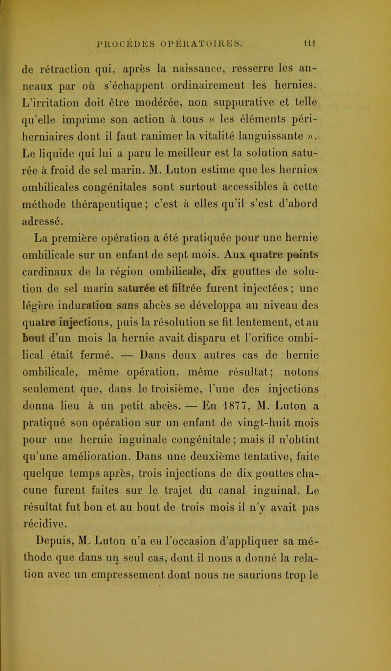 de rétraction qui, après la naissance, resserre les an- neaux par où s’échappent ordinairement les hernies. L’irritation doit être modérée, non suppurative et telle qu’elle imprime son action à tous « les éléments péri- herniaires dont il faut ranimer la vitalité languissante ». Le liquide qui lui a paru le meilleur est la solution satu- rée à froid de sel marin. M. Luton estime que les hernies ombilicales congénitales sont surtout accessibles à cette méthode thérapeutique; c’est à elles qu’il s’est d’abord adressé. La première opération a été pratiquée pour une hernie ombilicale sur un enfant de sept mois. Aux quatre points cardinaux de la région ombilicale, dix gouttes de solu- tion de sel marin saturée et filtrée furent injectées; une légère induration sans abcès se développa au niveau des quatre injections, puis la résolution se fit lentement, et au bout d’un mois la hernie avait disparu et l’orifice ombi- lical était fermé. — Dans deux autres cas de hernie ombilicale, même opération, même résultat; notons seulement que, dans le troisième, l’une des injections donna lieu à un petit abcès. — En 1877, M. Luton a pratiqué son opération sur un enfant de vingt-huit mois pour une hernie inguinale congénitale; mais il n’obtint qu’une amélioration. Dans une deuxième tenLative, faite quelque temps après, trois injections de dix gouttes cha- cune furent faites sur le trajet du canal inguinal. Le résultat fut bon et au bout de trois mois il n’y avait pas récidive. Depuis, M. Luton n’a eu l’occasion d’appliquer sa mé- thode que dans un seul cas, dont il nous a donné la rela- tion avec un empressement dont nous ne saurions trop le