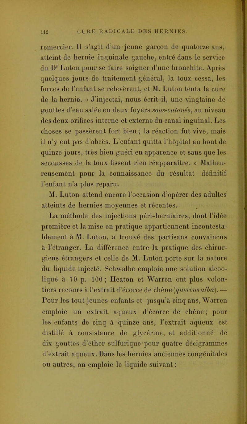 remercier. Il s’agit d’un jeune garçon de quatorze ans, atteint de hernie inguinale gauche, entré dans le service du Dr Luton pour se faire soigner d’une bronchite. Après quelques jours de traitement général, la toux cessa, les forces de l’enfant se relevèrent, et M. Luton tenta la cure de la hernie. « J’injectai, nous écrit-il, une vingtaine de gouttes d’eau salée en deux foyers sous-cutanés, au niveau des deux orifices interne et externe du canal inguinal. Les choses se passèrent fort bien; la réaction fut vive, mais il n’y eut pas d’abcès. L’enfant quitta l’hôpital au bout de quinze jours, très bien guéri en apparence et sans que les secousses de la toux fissent rien réapparaître. » Malheu- reusement pour la connaissance du résultat définitif l’enfant n’a plus reparu. M. Luton attend encore l’occasion d’opérer des adultes atteints de hernies moyennes et récentes. La méthode des injections péri-herniaires, dont l’idée première et la mise en pratique appartiennent incontesta- blement à M. Luton, a trouvé des partisans convaincus à l’étranger. La différence entre la pratique des chirur- giens étrangers et celle de M. Luton porte sur la nature du liquide injecté. Schwalbe emploie une solution alcoo- lique à 70 p. 100; Heaton et Warren ont plus volon- tiers recours à l’extrait d’écorce de chêne (quercusalba).— Pour les tout jeunes enfants et jusqu’à cinq ans, Warren emploie un extrait aqueux d’écorce de chêne; pour les enfants de cinq à quinze ans, l’extrait aqueux est distillé à consistance de glycérine, et additionné de dix gouttes d’éther sulfurique pour quatre décigrammes d’extrait aqueux. Dans les hernies anciennes congénitales ou autres, on emploie le liquide suivant :