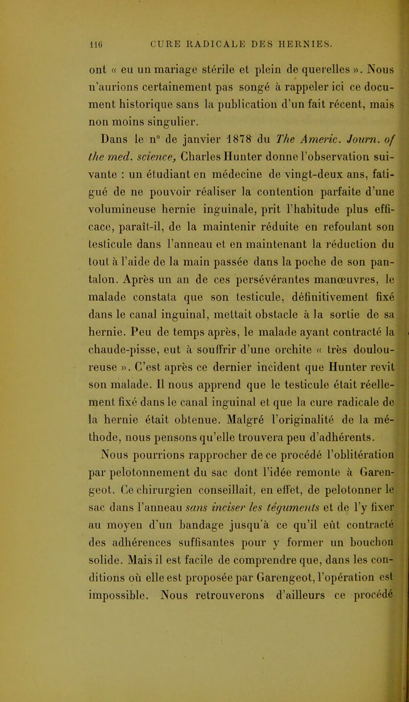 ont « eu un mariage stérile et plein de querelles ». Nous n’aurions certainement pas songé à rappeler ici ce docu- ment historique sans la publication d’un fait récent, mais non moins singulier. Dans le n° de janvier 1878 du The Amène. Jouim. of the med. science, Charles limiter donne l’observation sui- vante : un étudiant en médecine de vingt-deux ans, fati- gué de ne pouvoir réaliser la contention parfaite d’une volumineuse hernie inguinale, prit l’habitude plus effi- cace, parait-il, de la maintenir réduite en refoulant son testicule dans l’anneau et en maintenant la réduction du tout à l’aide de la main passée dans la poche de son pan- talon. Après un an de ces persévérantes manœuvres, le malade constata que son testicule, définitivement fixé dans le canal inguinal, mettait obstacle à la sortie de sa hernie. Peu de temps après, le malade ayant contracté la < chaude-pisse, eut à souffrir d’une orchite « très doulou- reuse ». C’est après ce dernier incident que Hunter revit son malade. Il nous apprend que le teslicule était réelle- ment fixé dans le canal inguinal et que la cure radicale de la hernie était obtenue. Malgré l’originalité de la mé- thode, nous pensons qu’elle trouvera peu d’adhérents. Nous pourrions rapprocher de ce procédé l’oblitération par pelotonnement du sac dont l’idée remonte à Garen- geot. Ce chirurgien conseillait, en effet, de pelotonner le sac dans l’anneau sans inciser les téguments et de l’y fixer au moyen d’un bandage jusqu'à ce qu’il eut contracté des adhérences suffisantes pour y former un bouchon solide. Mais il est facile de comprendre que, dans les con- ditions où elle est proposée par Garengeot, l’opération est impossible. Nous retrouverons d’ailleurs ce procédé