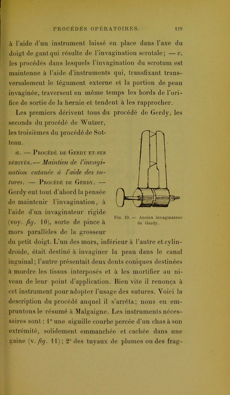 à l’aide d’un instrument laissé en place dans l’axe du doigt de gant qui résulte de l’invagination scrotale; —c. les procédés dans lesquels l'invagination du scrotum est maintenue à l’aide d’instruments qui, transfixant trans- versalement le tégument externe et la portion de peau invaginée, traversent en même temps les bords de l’ori- fice de sortie de la hernie et tendent à les rapprocher. Les premiers dérivent tous du procédé de Gerdy, les seconds du procédé de Wutzer, les troisièmes du procédé de Sot- teau. a. — Procédé de Gerdy et-ses dérivés.— Maintien de l’invagi- nation cutanée ci l’aide des su- tîires. — Procédé de Gerdy. — Gerdy eut tout d’abord la pensée de maintenir l’invagination, à l’aide d’un invaginateur rigide (voy. fig. 10), sorte de pince à mors parallèles de la grosseur du petit doigt. L’un des mors, inférieur à l’autre etcylin- droïde, était destiné à invagincr la peau dans le canal inguinal; l’autre présentait deux dents coniques destinées h mordre les tissus interposés et à les mortifier au ni- veau de leur point d’application. Bien vite il renonça à cet instrument pour adopter l’usage des sutures. Voici la description du procédé auquel il s’arrêta; nous en em- pruntons le résumé à Malgaigne. Les instruments néces- saires sont : 1° une aiguille courbe percée d’un chas à son extrémité, solidement emmanchée et cachée dans une gaine (v. fig. 11); 2° des tuyaux de plumes ou des frag- FiG. 10. — Ancien invaginateur de Gerdy.