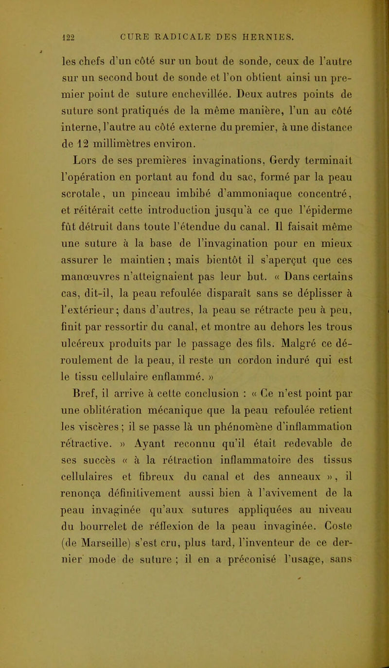 les chefs d’un côté sur un bout de sonde, ceux de l’autre sur un second bout de sonde et l’on obtient ainsi un pre- mier point de suture enclxevillée. Deux auti'es points de suture sont pi’atiqués de la même manière, l’un au côté interne, l’autre au côté externe du premier, à une distance de 12 millimètres environ. Lors de ses premières invaginations, Gerdy terminait l’opération en portant au fond du sac, formé par la peau scrotale, un pinceau imbibé d’ammoniaque concentré, et réitérait cette introduction jusqu’à ce que l'épiderme fût détruit dans toute l’étendue du canal. Il faisait même une sutui’e à la base de l’invagination pour en mieux assurer le maintien ; mais bientôt il s’apei'çut que ces manœuvi’es n’atteignaient pas leur but. « Dans certains cas, dit-il, la peau l'efoulée dispai’aît sans se déplisser à l’extérieur; dans d’autres, la peau se rétracte peu à peu, finit par ressortir du canal, et monti’e au dehors les trous ulcéreux produits par le passage des fils. Malgré ce dé- roulement de la peau, il reste un cordon induré qui est le tissu cellulaii'e enflammé. » Bref, il an’ive à cette conclusion : « Ce n’est point par une oblitération mécanique que la peau l'efoulée retient les viscères ; il se passe là un phénomène d’inflammation rétractive. » Ayant reconnu qu’il était redevable de ses succès « à la rétraction inflammatoire des tissus cellulaires et fibi'eux du canal et des anneaux », il renonça définitivement aussi bien à l’avivement de la peau invaginée qu’aux sutures appliquées au niveau du bourrelet de réflexion de la peau invaginée. Cosle (de Marseille) s’est cru, plus tard, l’inventeur de ce dei’- nier mode de suture ; il en a préconisé l’usage, sans