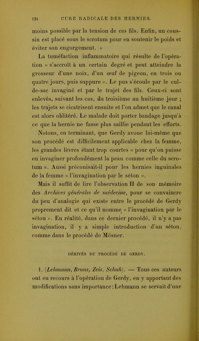 moins possible par la tension de ces fils. Enfin, un cous- sin est placé sous le scrotum pour en soutenir le poids et éviter son engorgement. » La tuméfaction inflammatoire qui résulte de l’opéra- tion « s’accroît à un certain degré et peut atteindre la grosseur d’une noix, d’un œuf de pigeon, en trois ou quatre jours, puis suppure ». Le pus s’écoule par le cul- de-sac invaginé et par le trajet des fils. Ceux-ci sont enlevés, suivant les cas, du troisième au huitième jour ; les trajets se cicatrisent ensuite et l’on admet que le canal est alors oblitéré. Le malade doit porter bandage jusqu’à ce que la hernie ne fasse plus saillie pendant les efforts. Notons, en terminant, que Gerdy avoue lui-même que son procédé est difficilement applicable chez la femme, les grandes lèvres étant trop courtes « pour qu’on puisse en invaginer profondément la peau comme celle du scro- tum». Aussi préconisait-il pour les hernies inguinales de la femme « l’invagination par le séton ». Mais il suffit de lire l’observation II de son mémoire des Archives générales de médecine, pour se convaincre du peu d’analogie qui existe entre le procédé de Gerdy proprement dit et ce qu’il nomme « l’invagination par le séton ». En réalité, dans ce dernier procédé, il n'y a pas invagination, il y a simple introduction d’un séton, comme dans le procédé de Môsner. DÉRIVÉS DU PROCÉDÉ DE GERDY. 1. [Lehmann, Bruns, Zeis, Scfmh). — Tous ces auteurs ont eu recours à l’opération de Gerdy, en y apportant des modifications sans importance : Lehmann se servait d’une