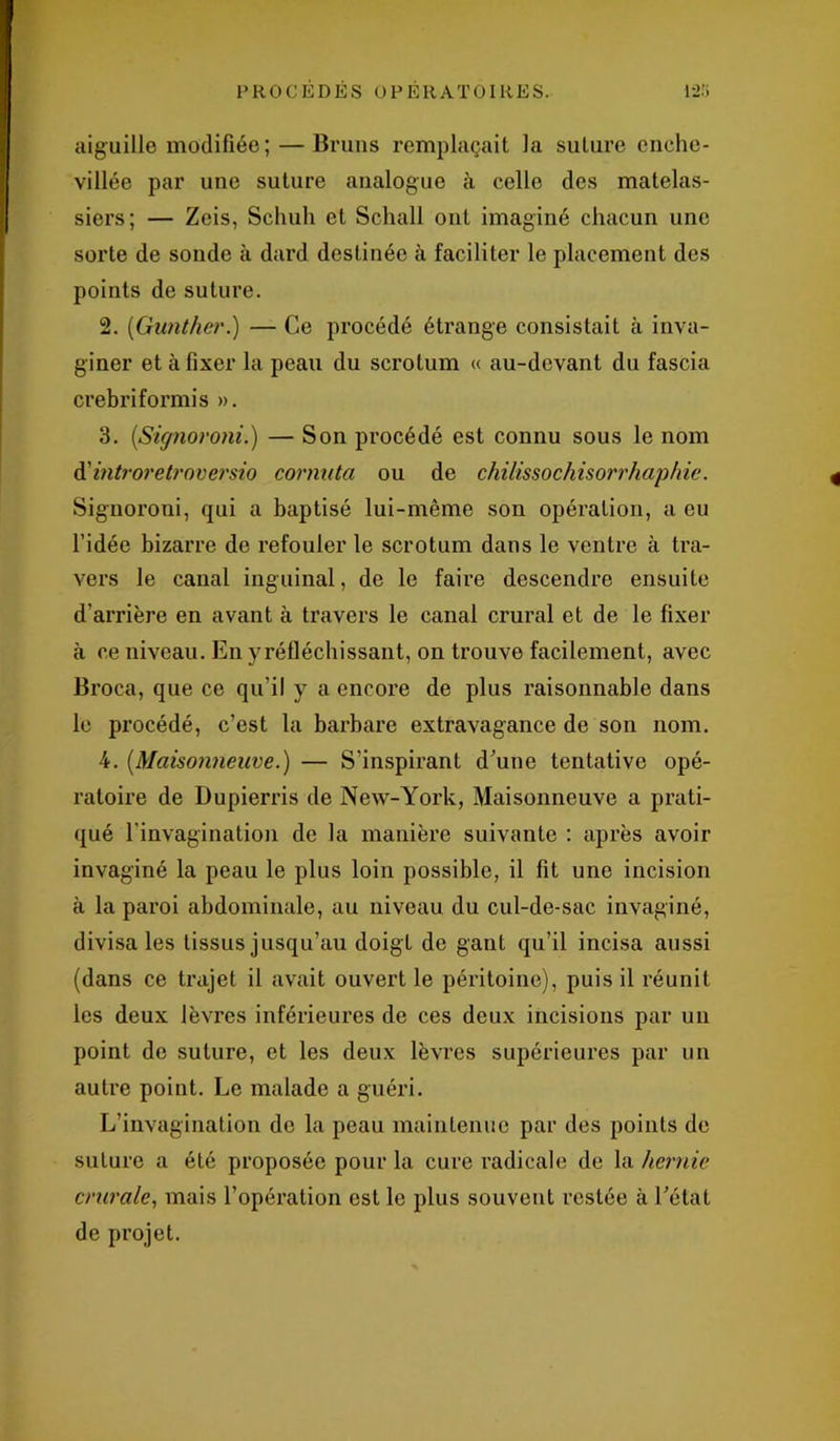 aiguille modifiée; — Bruns remplaçait la suture enche- villée par une suture analogue à celle des matelas- siers; — Zeis, Schuh et Schall ont imaginé chacun une sorte de sonde à dard destinée à faciliter le placement des points de suture. 2. (Gunther.) — Ce procédé étrange consistait à inva- ginée et à fixer la peau du scrotum « au-devant du fascia crebriformis ». 3. (,Signoroni.) — Son procédé est connu sous le nom d'introretroversio cornuta ou de chilissochisorrhaphie. Signoroni, qui a baptisé lui-même son opération, a eu l’idée bizarre de refouler le scrotum dans le ventre à tra- vers le canal inguinal, de le faire descendre ensuite d’arrière en avant à travers le canal crural et de le fixer à ce niveau. En y rétléchissant, on trouve facilement, avec Broca, que ce qu’il y a encore de plus raisonnable dans le procédé, c’est la barbare extravagance de son nom. 4. (Maisonneuve.) — S’inspirant d’une tentative opé- ratoire de Dupierris de New-York, Maisonneuve a prati- qué l'invagination de la manière suivante : après avoir invaginé la peau le plus loin possible, il fit une incision à la paroi abdominale, au niveau du cul-de-sac invaginé, divisa les tissus jusqu’au doigt de gant qu’il incisa aussi (dans ce trajet il avait ouvert le péritoine), puis il réunit les deux lèvres inférieures de ces deux incisions par un point de suture, et les deux lèvres supérieures par un autre point. Le malade a guéri. L’invagination de la peau maintenue par des points de suture a été proposée pour la cure radicale de la hernie crurale, mais l’opération est le plus souvent restée à l’état de projet.