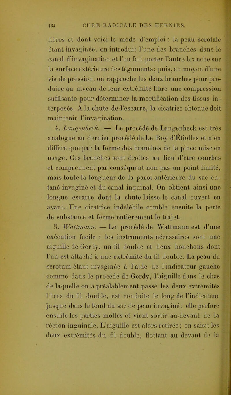 libres et dont voici le modo d’emploi : la peau scrotale étant invaginée, on introduit l’imc des branches dans le canal d’invagination et l’on fait porter l’autre branche sur la surface extérieure des téguments; puis, au moyen d’une vis de pression, on rapproche.les deux branches pour pro- duire au niveau de leur extrémité libre une compression suffisante pour déterminer la mortification des tissus in- terposés. A la chute de l’escarre, la cicatrice obtenue doit maintenir l’invagination. 4. Langenbeck. — Le procédé de Langenbeck est très analogue au dernier procédé de Le Roy d’Étiolles et n’en diffère que par la forme dos branches de la pince mise en usage. Ces branches sont droites au lieu d’être courbes et comprennent par conséquent non pas un point limité, mais toute la longueur de la paroi antérieure du sac cu- tané invaginé et du canal inguinal. On obtient ainsi une longue escarre dont la chute laisse le canal ouvert en avant. Une cicatrice indélébile comble ensuite la perte de substance et ferme entièrement le trajet. 5. Watlmann. — Le procédé de Wattmann est d’une exécution facile : les instruments nécessaires sont une aiguille de Gerdy, un fil double et deux bouchons dont l’un est attaché à une extrémité du fil double. La peau du scrotum étant invaginée à l’aide de l’indicateur gauche comme dans le procédé de Gerdy, l’aiguille dans le chas de laquelle on a préalablement passé les deux extrémités libres du fil double, est conduite le long de l’indicateur jusque dans le fond du sac de peau invaginé ; elle perfore ensuite les parties molles et vient sortir au-devant de la région inguinale. L’aiguille est alors retirée; on saisit les deux extrémités du fil double, flottant au devant de la