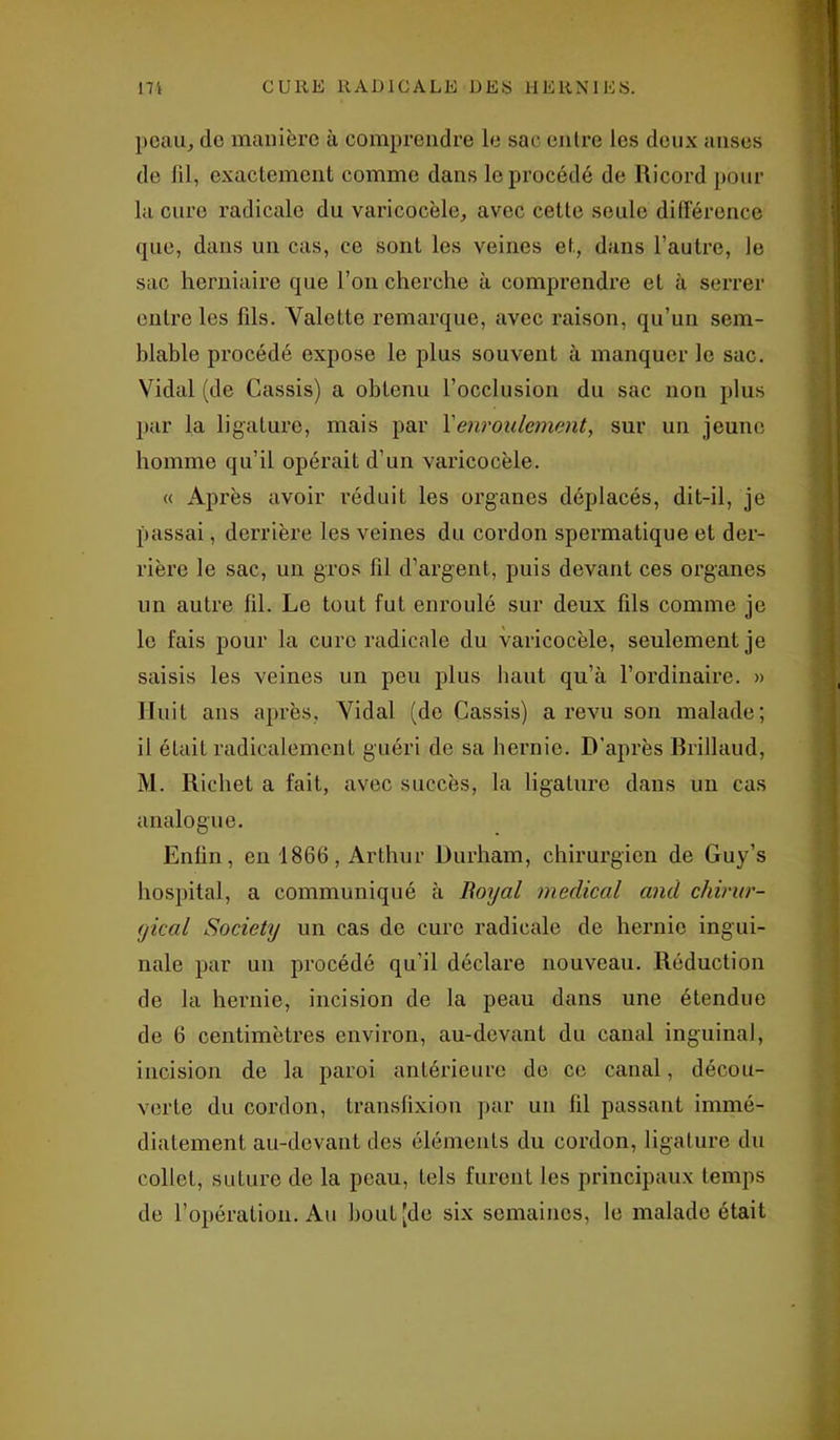 peau, de manière à comprendre le sac entre les deux anses de fil, exactement comme dans le procédé de Ricord pour la cure radicale du varicocèle, avec cette seule différence que, dans un cas, ce sont les veines et, dans l’autre, le sac herniaire que l’on cherche à comprendre et à serrer entre les fils. Valette remarque, avec raison, qu’un sem- blable procédé expose le plus souvent à manquer le sac. Vidal (de Cassis) a obtenu l’occlusion du sac non plus par la ligature, mais par Xenroulement, sur un jeune homme qu’il opérait d’un varicocèle. « Après avoir réduit les organes déplacés, dit-il, je passai, derrière les veines du cordon spermatique et der- rière le sac, un gros fil d’argent, puis devant ces organes un autre fil. Le tout fut enroulé sur deux fils comme je le fais pour la cure radicale du varicocèle, seulement je saisis les veines un peu plus haut qu’à l’ordinaire. » Huit ans après. Vidal (de Cassis) a revu son malade; il était radicalement guéri de sa hernie. D'après Brillaud, M. Richet a fait, avec succès, la ligature dans un cas analogue. Enfin, en 1866, Arthur Durham, chirurgien de Guy’s hospital, a communiqué à Boijal medical and chirur- gical Society un cas de cure radicale de hernie ingui- nale par un procédé qu'il déclare nouveau. Réduction de la hernie, incision de la peau dans une étendue de 6 centimètres environ, au-devant du canal inguinal, incision de la paroi antérieure de ce canal, décou- verte du cordon, transfixion par un fil passant immé- diatement au-devant des éléments du cordon, ligature du collet, suture de la peau, tels furent les principaux temps de l’opération. Au bout [de six semaines, le malade était