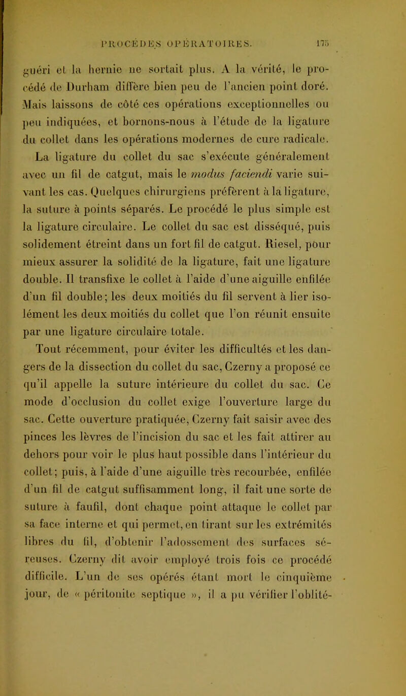 PROCEDES 01J KRA T O]R E S. 17.i guéri cl lu hernie 11e sortait plus. A la vérité, le pro- cédé de Durham diffère bien peu de l’ancien point doré. Mais laissons de côté ces opérations exceptionnelles ou peu indiquées, et bornons-nous à l’étude de la ligature du collet dans les opérations modernes de cure radicale. La ligature du collet du sac s’exécute généralement avec un fil de catgut, mais le modus faciendi varie sui- vant les cas. Quelques chirurgiens préfèrent à la ligature, la suture à points séparés. Le procédé le plus simple est la ligature circulaire. Le collet du sac est disséqué, puis solidement étreint dans un fort fil de catgut. Diesel, pour mieux assurer la solidité de la ligature, fait une ligature double. 11 transfixe le collet à l’aide d’une aiguille enfilée d'un fil double; les deux moitiés du fil servent à lier iso- lément les deux moitiés du collet que l’on réunit ensuite par une ligature circulaire totale. Tout récemment, pour éviter les difficultés et les dan- gers de la dissection du collet du sac, Czerny a proposé ce qu’il appelle la suture intérieure du collet du sac. Ce mode d’occlusion du collet exige l’ouverture large du sac. Cette ouverture pratiquée, Czerny fait saisir avec des pinces les lèvres de l’incision du sac et les fait attirer au dehors pour voir le plus haut possible dans l’intérieur du collet; puis, à l'aide d’une aiguille très recourbée, enfilée d’un fil de catgut suffisamment long, il fait une sorte de suture à faufil, dont chaque point attaque Je collet par sa face interne et qui permet, en tirant sur les extrémités libres du fil, d’obtenir l’adossement des surfaces sé- reuses. Czerny dit avoir employé trois fois ce procédé difficile. L’un de ses opérés étant mort le cinquième jour, de « péritonite septique », il a pu vérifier l’oblité-