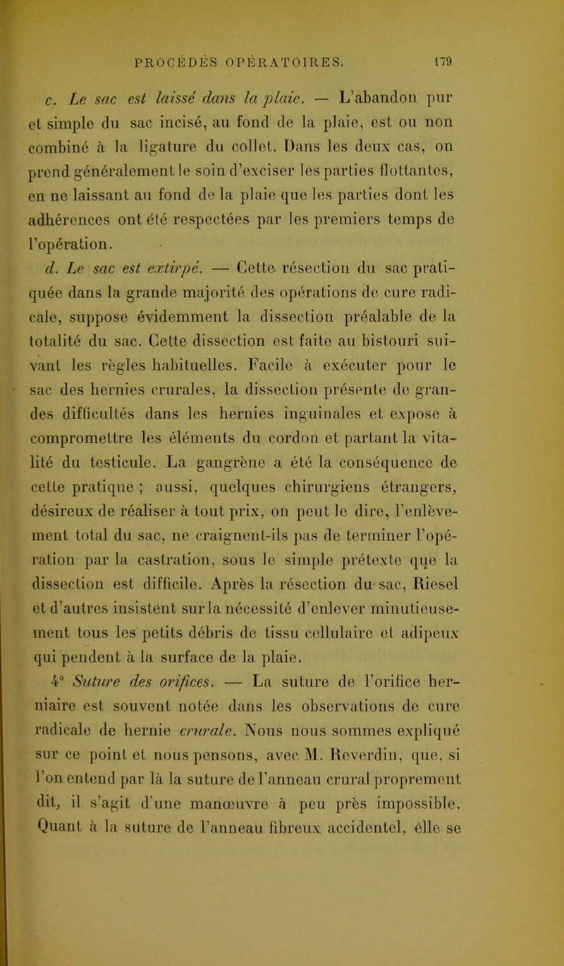 c. Le sac est laisse' dans la plaie. — L’abandon pur et simple du sac incisé, au fond de la plaie, est ou non combiné à la ligature du collet. Dans les deux cas, on prend généralement le soin d’exciser les parties flottantes, en ne laissant au fond de la plaie que les parties dont les adhérences ont été respectées par les premiers temps de l’opération. d. Le sac est extirpé. — Cette résection du sac prati- quée dans la grande majorité des opérations de cure radi- cale, suppose évidemment la dissection préalable de la totalité du sac. Cette dissection est faite au bistouri sui- vant les règles habituelles. Facile à exécuter pour le sac des hernies crurales, la dissection présente de gran- des difficultés dans les hernies inguinales et expose à compromettre les éléments du cordon et partant la vita- lité du testicule. La gangrène a été la conséquence de cette pratique ; aussi, quelques chirurgiens étrangers, désireux de réaliser à tout prix, on peut le dire, l’enlève- ment total du sac, ne craignent-ils pas de terminer l’opé- ration par la castration, sous le simple prétexte que la dissection est difficile. Après la résection du sac, Riesel et d’autres insistent sur la nécessité d’enlever minutieuse- ment tous les petits débris de tissu cellulaire et adipeux qui pendent à la surface de la plaie. 4° Suture des orifices. — La suture de l’orilice her- niaire est souvent notée dans les observations de cure radicale de hernie crurale. Nous nous sommes expliqué sur ce point et nous pensons, avec M. Reverdin, que, si l’on entend par là la suture de l’anneau crural proprement dit, il s’agit d’une manœuvre à peu près impossible. Quant à la suture de l’anneau fibreux accidentel, elle se