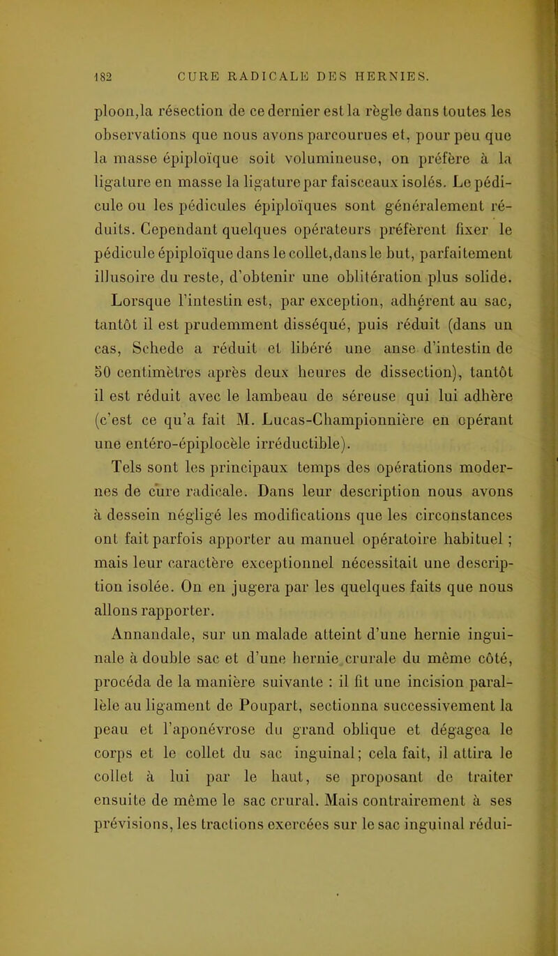 ploon,la résection de ce dernier est la règle dans toutes les observations que nous avons parcourues et, pour peu que la masse épiploïque soit volumineuse, on préfère à la ligature en masse la ligature par faisceaux isolés. Le pédi- cule ou les pédicules épiploïques sont généralement ré- duits. Cependant quelques opérateurs préfèrent fixer le pédicule épiploïque dans le collet,dans le but, parfaitement illusoire du reste, d’obtenir une oblitération plus solide. Lorsque l’intestin est, par exception, adhérent au sac, tantôt il est prudemment disséqué, puis réduit (dans un cas, Schede a réduit et libéré une anse d’intestin de oO centimètres après deux heures de dissection), tantôt il est réduit avec le lambeau de séreuse qui lui adhère (c’est ce qu’a fait M. Lucas-Championnière en opérant une entéro-épiplocèle irréductible). Tels sont les principaux temps des opérations moder- nes de cure radicale. Dans leur description nous avons à dessein négligé les modifications que les circonstances ont fait parfois apporter au manuel opératoire habituel ; mais leur caractère exceptionnel nécessitait une descrip- tion isolée. On en jugera par les quelques faits que nous allons rapporter. Annandale, sur un malade atteint d’une hernie ingui- nale à double sac et d’une hernie crurale du même côté, procéda de la manière suivante : il fit une incision paral- lèle au ligament de Poupart, sectionna successivement la peau et l’aponévrose du grand oblique et dégagea le corps et le collet du sac inguinal; cela fait, il attira le collet à lui par le haut, se proposant de traiter ensuite de même le sac crural. Mais contrairement à ses prévisions, les tractions exercées sur le sac inguinal rédui-