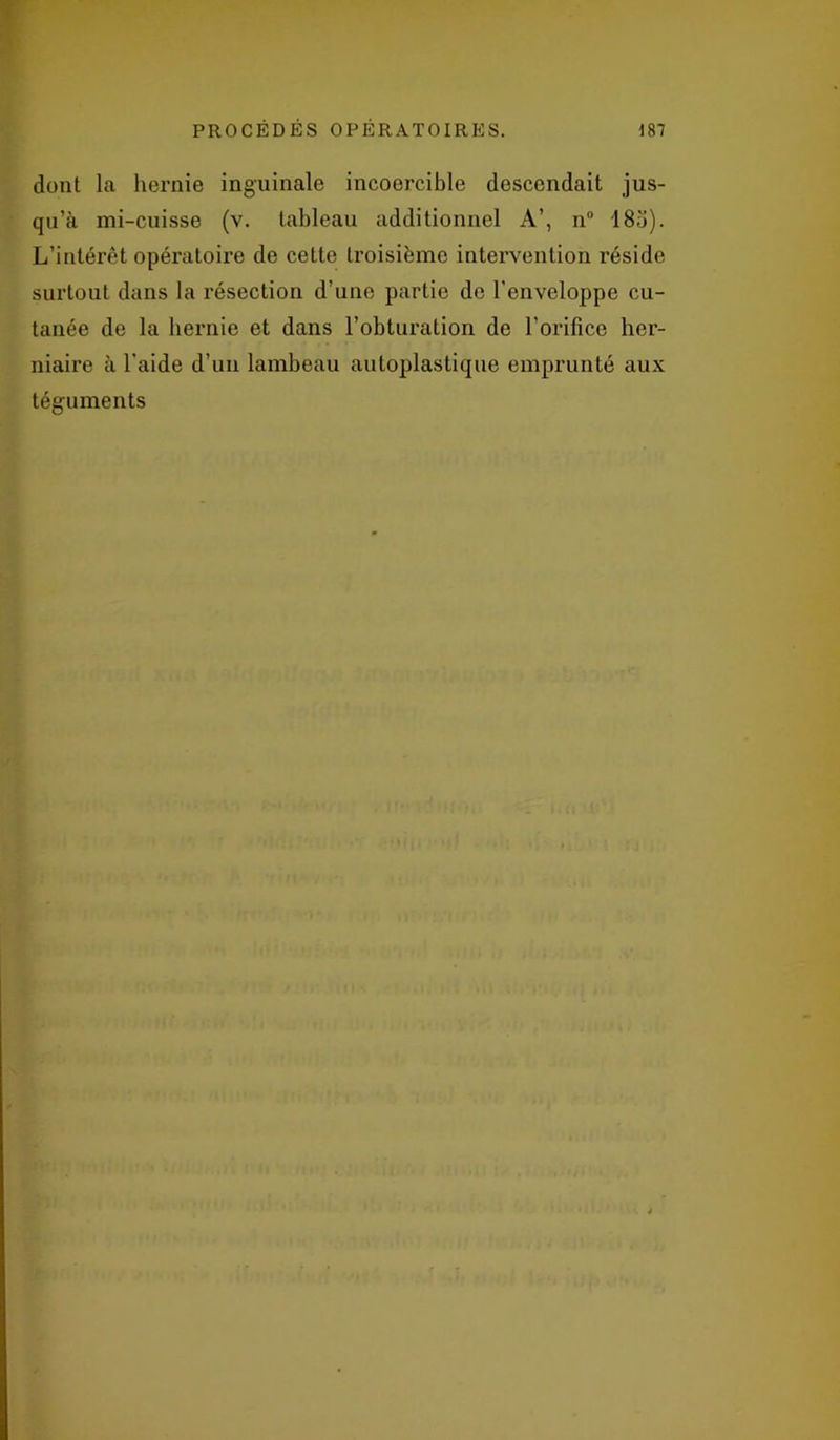 dont la hernie inguinale incoercible descendait jus- qu’à mi-cuisse (v. tableau additionnel A’, n° 185). L’intérêt opératoire de ceLte troisième intervention réside surtout dans la résection d’une partie do l'enveloppe cu- tanée de la hernie et dans l’obturation de l’orifice her- niaire à l'aide d’un lambeau autoplastique emprunté aux téguments